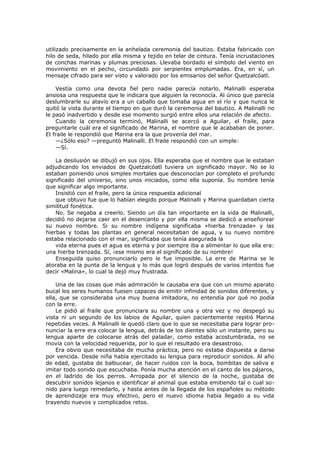 utilizado precisamente en la anhelada ceremonia del bautizo. Estaba fabricado con
hilo de seda, hilado por ella misma y tejido en telar de cintura. Tenía incrustaciones
de conchas marinas y plumas preciosas. Llevaba bordado el símbolo del viento en
movimiento en el pecho, circundado por serpientes emplumadas. Era, en sí, un
mensaje cifrado para ser visto y valorado por los emisarios del señor Quetzalcóatl.
Vestía como una devota fiel pero nadie parecía notarlo. Malinalli esperaba
ansiosa una respuesta que le indicara que alguien la reconocía. Al único que parecía
deslumbrarle su atavío era a un caballo que tomaba agua en el río y que nunca le
quitó la vista durante el tiempo en que duró la ceremonia del bautizo. A Malinalli no
le pasó inadvertido y desde ese momento surgió entre ellos una relación de afecto.
Cuando la ceremonia terminó, Malinalli se acercó a Aguilar, el fraile, para
preguntarle cuál era el significado de Marina, el nombre que le acababan de poner.
El fraile le respondió que Marina era la que provenía del mar.
—¿Sólo eso? —preguntó Malinalli. El fraile respondió con un simple:
—Sí.
La desilusión se dibujó en sus ojos. Ella esperaba que el nombre que le estaban
adjudicando los enviados de Quetzalcóatl tuviera un significado mayor. No se lo
estaban poniendo unos simples mortales que desconocían por completo el profundo
significado del universo, sino unos iniciados, como ella suponía. Su nombre tenía
que significar algo importante.
Insistió con el fraile, pero la única respuesta adicional
que obtuvo fue que lo habían elegido porque Malinalli y Marina guardaban cierta
similitud fonética.
No. Se negaba a creerlo. Siendo un día tan importante en la vida de Malinalli,
decidió no dejarse caer en el desencanto y por ella misma se dedicó a enseñorear
su nuevo nombre. Si su nombre indígena significaba «hierba trenzada» y las
hierbas y todas las plantas en general necesitaban de agua, y su nuevo nombre
estaba relacionado con el mar, significaba que tenía asegurada la
vida eterna pues el agua es eterna y por siempre iba a alimentar lo que ella era:
una hierba trenzada. Sí, ¡ese mismo era el significado de su nombre!
Enseguida quiso pronunciarlo pero le fue imposible. La erre de Marina se le
atoraba en la punta de la lengua y lo más que logró después de varios intentos fue
decir «Malina», lo cual la dejó muy frustrada.
Una de las cosas que más admiración le causaba era que con un mismo aparato
bucal los seres humanos fuesen capaces de emitir infinidad de sonidos diferentes, y
ella, que se consideraba una muy buena imitadora, no entendía por qué no podía
con la erre.
Le pidió al fraile que pronunciara su nombre una y otra vez y no despegó su
vista ni un segundo de los labios de Aguilar, quien pacientemente repitió Marina
repetidas veces. A Malinalli le quedó claro que lo que se necesitaba para lograr pronunciar la erre era colocar la lengua, detrás de los dientes sólo un instante, pero su
lengua aparte de colocarse atrás del paladar, como estaba acostumbrada, no se
movía con la velocidad requerida, por lo que el resultado era desastroso.
Era obvio que necesitaba de mucha práctica, pero no estaba dispuesta a darse
por vencida. Desde niña había ejercitado su lengua para reproducir sonidos. Al año
de edad, gustaba de balbucear, de hacer ruidos con la boca, bombitas de saliva e
imitar todo sonido que escuchaba. Ponía mucha atención en el canto de los pájaros,
en el ladrido de los perros. Arropada por el silencio de la noche, gustaba de
descubrir sonidos lejanos e identificar al animal que estaba emitiendo tal o cual sonido para luego remedarlo, y hasta antes de la llegada de los españoles su método
de aprendizaje era muy efectivo, pero el nuevo idioma había llegado a su vida
trayendo nuevos y complicados retos.

 