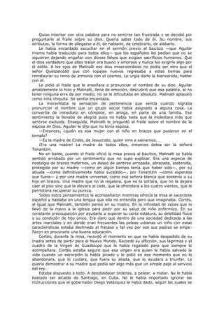 Quiso intentar con otra palabra para no sentirse tan frustrada y se decidió por
preguntarle al fraile sobre su dios. Quería saber todo de él. Su nombre, sus
atributos, la forma de allegarse a él, de hablarle, de celebrarlo, de alabarlo.
Le había encantado escuchar en el sermón previo al bautizo —que Aguilar
mismo había traducido para todos ellos— que los españoles les pedían que no se
siguieran dejando engañar con dioses falsos que exigían sacrificios humanos. Que
el dios verdadero que ellos traían era bueno y amoroso y nunca les exigiría algo por
el estilo. A los ojos de Malinalli ese dios misericordioso no podía ser otro que el
señor Quetzalcóatl que con ropajes nuevos regresaba a estas tierras para
reinstaurar su reino de armonía con el cosmos. Le urgía darle la bienvenida, hablar
con él.
Le pidió al fraile que le enseñara a pronunciar el nombre de su dios. Aguilar
amablemente lo hizo y Malinalli, llena de emoción, descubrió que esa palabra, al no
tener ninguna erre de por medio, no se le dificultaba en absoluto. Malinalli aplaudió
como niña chiquita. Se sentía encantada.
La maravillaba la sensación de pertenencia que sentía cuando lograba
pronunciar el nombre que un grupo social había asignado a alguna cosa. La
convertía de inmediato en cómplice, en amiga, en parte de una familia. Ese
sentimiento la llenaba de alegría pues no había nada que la molestara más que
sentirse excluida. Enseguida, Malinalli le preguntó al fraile sobre el nombre de la
esposa de Dios. Aguilar le dijo que no tenía esposa.
—Entonces, ¿quién es esa mujer con el niño en brazos que pusieron en el
templo?
—Es la madre de Cristo, de Jesucristo, quien vino a salvarnos.
¡Era una madre! La madre de todos ellos, entonces debía ser la señora
Tonantzin.
No en balde, cuando el fraile ofició la misa previa al bautizo, Malinalli se había
sentido arrobada por un sentimiento que no supo explicar. Era una especie de
nostalgia de brazos maternos, un deseo de sentirse arropada, abrazada, sostenida,
protegida por su madre —como en algún tiempo tenía que haber sido—, por su
abuela —como definitivamente había sucedido—, por Tonantzin —como esperaba
que fuera— y por una madre universal, como esa señora blanca que sostenía a su
hijo en brazos. Una madre que no la regalara, que no la soltara, que no la dejara
caer al piso sino que la elevara al cielo, que la ofrendara a los cuatro vientos, que le
permitiera recuperar su pureza.
Todos estos pensamientos la acompañaron mientras ofrecía la misa el sacerdote
español y hablaba en una lengua que ella no entendía pero que imaginaba. Cortés,
al igual que Malinalli, también pensó en su madre. En la infinidad de veces que lo
llevó de la mano a la iglesia para pedir por su salud de niño enfermizo. En su
constante preocupación por ayudarlo a superar su corta estatura, su debilidad física
y su condición de hijo único. Era claro que dentro de una sociedad dedicada a las
artes marciales y en donde eran frecuentes las peleas urbanas un niño con estas
características estaba destinado al fracaso y tal vez por eso sus padres se empeñaron en procurarle una buena educación.
Cortés, durante la misa, recordó el momento en que se había despedido de su
madre antes de partir para el Nuevo Mundo. Recordó su aflicción, sus lágrimas y el
cuadro de la Virgen de Guadalupe que le había regalado para que siempre lo
acompañara. Cortés estaba seguro que esa virgen era quien le había salvado la
vida cuando un escorpión lo había picado y le pidió en ese momento que no lo
abandonara, que lo cuidara, que fuera su aliada, que lo ayudara a triunfar. Le
quería demostrar a su madre que podía ser algo más que un simple paje al servicio
del rey.
Estaba dispuesto a todo. A desobedecer órdenes, a pelear, a matar. No le había
bastado ser alcalde de Santiago, en Cuba. No le había importado ignorar las
instrucciones que el gobernador Diego Velázquez le había dado, según las cuales se

 
