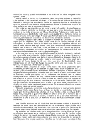 minúsculas voces y quedó deslumbrada al ver la luz de las velas reflejada en los
ojos de Cortés.
Cortés desvió la mirada. La fe lo elevaba, pero los ojos de Malinalli lo devolvían
a la realidad, a la carnalidad, al deseo, y no quiso que el brillo de los ojos de
Malinalli lo distrajera de sus planes. Estaba en medio de la misa e iniciando una
empresa que tenía que respetar y hacer respetar, la cual ordenaba que ninguno de
ellos podía tomar para sí una mujer indígena.
Sin embargo, su atracción por las mujeres era irrefrenable y le significaba un
enorme esfuerzo controlar su instinto, así que para evitar tentaciones, decidió
destinar a esa india al servicio de Alonso Hernández Portocarrero, noble que lo
había acompañado desde Cuba y con quien quería quedar bien. Darle una india a su
servicio era una forma de halago. A todas luces Malinalli sobresalía entre las demás
esclavas, caminaba con seguridad, era desenvuelta e irradiaba señorío.
Al conocer la decisión de Cortés, el corazón de Malinalli dio un vuelco. Ése era el
signo que ella esperaba. Si Cortés, quien sabía era el capitán principal de los
extranjeros, le ordenaba servir a ese señor que parecía un respetable tlatoani, era
porque había visto en ella algo bueno. Claro que a Malinalli le hubiera encantado
quedar bajo el servicio directo de Cortés, el señor principal, pero no se quejaba,
había causado una buena impresión y en su experiencia de esclava sabía que eso
era primordial para llevar una vida lo más digna posible.
A Portocarrero, por su parte, también le agradó la decisión de Cortés. Malinalli,
esa mujer-niña, era inteligente y bella. Presta a obedecer y a servir. Su primera
tarea fue encender el fuego para darle de comer. Malinalli se dispuso a hacerlo de
inmediato. Buscó trozos de ocote, madera impregnada de resina ideal para
encender el fuego. Luego formó con ellos una cruz de Quetzalcóatl, paso
indispensable en el ritual del fuego. Enseguida tomó una vara seca, de buen
tamaño, y la comenzó a frotar sobre el ocote.
Malinalli sabía allegarse al fuego como nadie. No tenía problemas para
encenderlo, sin embargo, en esa ocasión el fuego parecía estar enojado con ella. La
cruz de Quetzalcóatl se negaba a encender. Malinalli se preguntó el motivo. ¿Estaría
enojado el señor Quetzalcóatl con ella? ¿Por qué? Ella no lo había traicionado, todo
lo contrario. Había participado en la ceremonia del bautizo con la mente
impregnada de su recuerdo. Es más, ¡desde antes de la ceremonia! Pues recordó
que al entrar al templo donde se ofreció la misa, su corazón brincó de emoción al
ver en el centro del altar una cruz, que para ella era la del señor Quetzalcóatl, pero
que los españoles consideraban como propia, y no pudo evitar conmoverse. En
ningún momento había traicionado sus creencias. Sin embargo, el ocote se negaba
a obedecer y ése era un mal augurio.
Malinalli, angustiada, comenzó a sudar. Para solucionar el inconveniente, decidió
ir a buscar hierba seca. Para llegar al lugar en donde se encontraba, tenía que
cruzar por donde pastaban los caballos. Al llegar frente a ellos se detuvo. Entre
todos ellos, descubrió al que había estado con ella en el río en el momento de su
bautizo. Su amigo silencioso, el caballo, se acercó a ella y por unos momentos se
observaron el uno al otro. Fue un momento mágico, de mutua admiración y reconocimiento.
Los caballos eran una de las cosas que más le habían llamado la atención a
Malinalli de entre todas las pertenencias de los extranjeros. Nunca había visto
animales como aquéllos y de inmediato cayó presa de la seducción. Tanto que la
segunda palabra que Malinalli aprendió a pronunciar, después de dios, fue caballo.
Le gustaban los caballos, eran como perros grandotes con la diferencia de que
en ellos uno alcanzaba a verse totalmente reflejado en sus ojos. En cambio, en los
ojos de los perros no encontraba esa nitidez. Mucho menos en los perros que los
españoles habían traído con ellos; éstos no eran como los itz-cuintlis, los perros de
los indígenas, sino perros agresivos, violentos, de mirada cruel. Los ojos de los

 