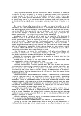 —Hoy dejaré estas tierras. No veré derrumbarse a todo el universo de piedra: ni
los escritos de piedra, ni las flores de piedra, ni las telas de piedra que construimos
para ser espejos de los dioses. Hoy el canto de los pájaros se llevará mi alma por
los aires, y mi cuerpo quedará desanimado, volverá a la tierra, al lodo y amanecerá
de nuevo algún día en el sol que se encuentra escondido en el maíz. Hoy mis ojos
se abrirán en flor y dejaré estas tierras, pero antes sembraré todo mí cariño en tu
piel.
Sin previo aviso, una lluvia repentina empezó a caer sobre la región. La abuela
comenzó a reír y con su risa llenó de música la habitación. Malinalli no sabía si lo
que la abuela había hablado respecto a irse a algún lado se trataba de una broma o
era verdad. Ella lo único que sentía era que la abuela y ella tenían la misma edad,
que no había tiempo ni distancia entre ellas, que podía jugar y compartir sus
deseos, inquietudes y fantasías con su amada abuela vuelta niña.
La abuela invitó a Malinalli a salir a jugar en la lluvia. La niña, divertida, la
obedeció. Afuera de la casa pronto todo se hizo lodo. Las dos juntas se sentaron en
el piso y enardecida-mente se dedicaron a jugar con la tierra mojada. Diseñaron
formas de animales y figuras mágicas. Parecía que la locura se había apoderado de
la abuela y que, totalmente fuera de control, compartía ese mal con su nieta. La
abuela le pidió a la niña que cubriera sus ojos con lodo, que se los refrescara con el
lodo. La niña comenzó a acariciar el rostro de su abuela con sus manitas tratando
de cumplir cabalmente con los enloquecidos deseos de su abuela. Cuando estuvo
maquillada con el barro, la abuela le habló a su nieta:
—La vida siempre nos ofrece dos posibilidades: el día y la noche, el águila o la
serpiente, la construcción o la destrucción, el castigo o el perdón, pero siempre hay
una tercera posibilidad oculta que unifica a las dos: descúbrela.
Después de pronunciar estas palabras, la abuela se levantó con los ojos
cubiertos de lodo y señaló al cielo.
—¡Mira hija! ¡Las nadadoras del aire! Malinalli observó el sorprendente vuelo
que unas águilas estaban ejecutando sobre ellas.
—¿Cómo es que supiste que estaban ahí si no las puedes ver?
—Porque está lloviendo y cuando llueve el agua me habla, el agua me indica la
forma que tienen los animales cuando los acaricia, el agua me dice cuan alto o qué
tan duro es un árbol por la forma en que éste suena al recibir la lluvia, y me dice
muchas cosas más, como el futuro de cada persona, que es dibujado en el cielo por
los peces del aire, sólo hay que adivinarlo. El mío es muy claro, los cuatro vientos
me han dado su señal.
En ese momento la atmósfera se volvió naranja y un estallido de luz envolvió la
mente de esas dos mujeres que parecían encantadas, transformadas y levantadas
de la gravedad de la vida para flotar en la ligereza de los sueños. La abuela
comenzó a cantar en diferentes dialectos y con voces ininteligibles mientras abrazaba con nostalgia e infinito amor a su nieta. Después de un rato, le pidió que fuese
a recoger todos los pedazos de hierba seca que encontrara. Cuando la niña cumplió
sus órdenes, dentro de la casa encendieron el fuego nuevo con las brasas del día
anterior. Mientras las ramas ardían la abuela dijo:
—Todas las aves tomaron del fuego su figura. El pensamiento también tiene su
origen en el fuego. Las lenguas de fuego pronuncian palabras tan frías y exactas
como la verdad más cálida que puedan tener los labios. Recuerda que las palabras
pueden crear de nuevo el universo. Cada vez que te sientas confundida contempla
el fuego y entrégale tu mente.
Malinalli, fascinada, contempló las mil formas escondidas en el fuego hasta que
éste se consumió. La abuela sonrió y le dijo:
—Siempre recuerda que no hay derrota que el fuego no pueda consumir.
La niña se volvió a mirar a su abuela y observó cómo le corrían las lágrimas en
medio de la tierra seca que cubría sus párpados. La abuela, entonces, de una cesta

 