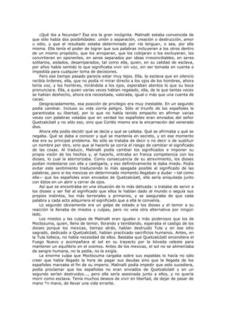 ¿Qué iba a fecundar? Ésa era la gran incógnita. Malinalli estaba convencida de
que sólo había dos posibilidades: unión o separación, creación o destrucción, amor
u odio, y que el resultado estaba determinado por «la lengua», o sea, por ella
misma. Ella tenía el poder de lograr que sus palabras incluyeran a los otros dentro
de un mismo propósito, que los arroparan, que los cobijaran o los excluyeran, los
convirtieran en oponentes, en seres separados por ideas irreconciliables, en seres
solitarios, aislados, desamparados, tal como ella, quien, en su calidad de esclava,
por años había sentido lo que significaba vivir sin voz, sin ser tomada en cuenta e
impedida para cualquier toma de decisiones.
Pero ese tiempo pasado parecía estar muy lejos. Ella, la esclava que en silencio
recibía órdenes, ella, que no podía ni mirar directo a los ojos de los hombres, ahora
tenía voz, y los hombres, mirándola a los ojos, esperaban atentos lo que su boca
pronunciara. Ella, a quien varias veces habían regalado, ella, de la que tantas veces
se habían deshecho, ahora era necesitada, valorada, igual o más que una cuenta de
cacao.
Desgraciadamente, esa posición de privilegio era muy inestable. En un segundo
podía cambiar. Incluso su vida corría peligro. Sólo el triunfo de los españoles le
garantizaba su libertad, por lo que no había tenido empacho en afirmar varias
veces con palabras veladas que en verdad los españoles eran enviados del señor
Quetzalcóatl y no sólo eso, sino que Cortés mismo era la encarnación del venerado
dios.
Ahora ella podía decidir qué se decía y qué se callaba. Qué se afirmaba y qué se
negaba. Qué se daba a conocer y qué se mantenía en secreto, y en ese momento
ése era su principal problema. No sólo se trataba de decir o no decir o de sustituir
un nombre por otro, sino que al hacerlo se corría el riesgo de cambiar el significado
de las cosas. Al traducir, Malinalli podía cambiar los significados e imponer su
propia visión de los hechos y, al hacerlo, entraba en franca competencia con los
dioses, lo cual la aterrorizaba. Como consecuencia de su atrevimiento, los dioses
podían molestarse con ella y castigarla, y eso definitivamente le daba miedo. Podía
evitar este sentimiento traduciendo lo más apegada posible al significado de las
palabras, pero si los mexicas en determinado momento llegaban a dudar —tal como
ella— que los españoles eran enviados de Quetzalcóatl, ella sería aniquilada junto
con éstos en un abrir y cerrar de ojos.
Así que se encontraba en una situación de lo más delicada: o trataba de servir a
los dioses y ser fiel al significado que ellos le habían dado al mundo o seguía sus
propios instintos, los más terrenales y primarios, y se aseguraba de que cada
palabra y cada acto adquiriera el significado que a ella le convenía.
Lo segundo obviamente era un golpe de estado a los dioses y el temor a su
reacción la llenaba de miedos y culpas, pero no veía otra alternativa por ningún
lado.
Los miedos y las culpas de Malinalli eran iguales o más poderosos que los de
Moctezuma, quien, lleno de temor, llorando y temblando, esperaba el castigo de los
dioses porque los mexicas, tiempo atrás, habían destruido Tula y en ese sitio
sagrado, dedicado a Quetzalcóatl, habían practicado sacrificios humanos. Antes, en
la Tula tolteca, no había necesidad de ellos. Bastaba que Quetzalcóatl encendiera el
Fuego Nuevo y acompañara al sol en su trayecto por la bóveda celeste para
mantener un equilibrio en el cosmos. Antes de los mexicas, el sol no se alimentaba
de sangre humana, no la pedía, no la exigía.
La enorme culpa que Moctezuma cargaba sobre sus espaldas lo hacía no sólo
creer que había llegado la hora de pagar sus deudas sino que la llegada de los
españoles marcaba el fin de su imperio. Malinalli podía impedir que esto sucediera,
podía proclamar que los españoles no eran enviados de Quetzalcóatl y en un
segundo serían destruidos..., pero ella sería asesinada junto a ellos, y no quería
morir como esclava. Tenía muchos deseos de vivir en libertad, de dejar de pasar de
mano *n mano, de llevar una vida errante.

 