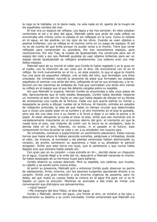 la ropa no le hablaba, no le decía nada, no veía nada en él, aparte de la mugre de
los españoles venidos del mar.
El mar era un espacio de reflejos. Los lagos y los ríos también. En ellos estaban
contenidos el sol y el dios del agua. Malinalli sabía que atrás de cada reflejo se
encontraba ella misma como lo estaba el sol reflejado en la luna. Como lo estaba
en el agua, en las piedras, en los ojos de los otros. Cuando se usan objetos o
piedras brillantes, uno se refleja en el cosmos como en un juego de espejos. El sol
no se da cuenta de que brilla porque no puede verse a sí mismo. Tiene que verse
reflejado para comprender su grandeza. Por eso necesitamos espejos, para
reconocernos. Por eso Tula, la ciudad de Quetzalcóatl, fue construida para ser el
espejo del cielo y por eso Malinalli gustaba de usar objetos brillantes para ser un
espejo donde Quetzalcóatl se reflejara ampliamente. Los collares eran sus más
bellos espejos.
Malinalli sacó de su morral el collar que Cortés le había regalado y se lo puso en
el cuello, con la intención de ser vista por el dios. De encontrarse con él en el
reflejo. Se miró nuevamente en el río y, en esta ocasión, lo que el agua le mostró
fue una serie de pequeños reflejos, uno al lado del otro, que formaban una línea
ondulada. De inmediato recordó la serpiente de plata que formaban los soldados
españoles al caminar uno atrás del otro, reflejando al sol en sus armaduras, y la relacionó con las columnas de soldados de Tula que caminaban uno atrás otro viendo
su reflejo en el espejo que el que iba delante cargaba sobre su espalda.
Sin que Malinalli lo supiera, Hernán Cortés se encontraba a sólo unos pasos de
ella. Aprovechando que el cielo estaba despejado, Cortés había decidido relajarse
un momento al lado del río. Hacía un rato que había dejado de dibujar en su libreta
de anotaciones una rueda de la fortuna. Cada vez que quería calmar su mente y
despejarla se ponía a dibujar ruedas de la fortuna. Al hacerlo, entraba en estados
de relajación profunda, la idea de que había un tiempo circular que determinaba
que a veces uno podía estar en la cumbre y al otro momento en el piso le gustaba,
pero ese día una idea vino a su mente y lo forzó a dejar a un lado la pluma y el
papel. Al estar dibujando la rueda al tocar el piso, sintió que ese momento era el
verdaderamente importante en el proceso eterno del giro: el momento en que la
rueda toca el piso, ese instante de unión con la tierra es el verdadero, todo lo
demás está en el aire, flotando, no existe, ni el pasado ni el futuro; esta
comprensión lo hizo levantar la vista y ver a su alrededor con nuevos ojos.
De inmediato, comenzó a experimentar un sentimiento placentero. Estas nuevas
tierras que hasta ahora le habían parecido extrañas, peligrosas e inhóspitas, donde
el calor, los moscos, la humedad y las plantas venenosas habían atemorizado su
corazón, de pronto cambiaron su apariencia y todo a su alrededor le pareció
acogedor. Sintió que esta tierra era suya, que le pertenecía y que nunca había
llegado sino que siempre había estado ahí.
Con gran paz en su corazón —cosa extraña en él—, decidió darse un chapuzón
en el agua. Cuando llegó a la orilla del río, descubrió a Malinalli haciendo lo mismo.
Se había despojado de su hermoso huipil para bañarse.
Cortés observó su cuerpo desnudo. Miró su espalda, sus caderas, sus muslos,
su cabello y se excitó como nunca antes.
Al sentir su presencia, Malinalli giró y entonces Cortés pudo observar su pecho
de adolescente, firme, enorme, con los pezones turgentes apuntando directo a su
corazón. Sintió una gran erección y una enorme urgencia de poseerla, pero no
debía, así que metió su cuerpo hasta la cintura en el agua fría para ver si se le
bajaba un poco la erección. Mientras se acercaba a ella trató de iniciar una
conversación que distrajera sus pensamientos.
—¿Qué haces?
—Me impregno del dios Tláloc, el dios del agua.
Cortés y Malinalli, dentro del agua, uno frente al otro, se miraron a los ojos y
descubrieron su destino y su unión inevitable. Cortés comprendió que Malinalli era

 