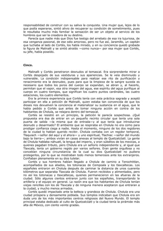 responsabilidad de construir con su saliva la conquista. Una mujer que, lejos de lo
que podía esperarse, sintió alivio de recuperar su condición de sometimiento, pues
le resultaba mucho más familiar la sensación de ser un objeto al servicio de los
hombres que ser la creadora de su destino.
Parecía que nadie más que Dios fue testigo del arrebato de esa ira lujuriosa, de
esa venganza pasional, de ese odio amoroso, pero no fue así, Jaramillo, un capitán
que luchaba al lado de Cortés, los había mirado, y en su conciencia quedó grabada
la figura de Malinalli y se sintió atraído —como nunca— por esa mujer que Cortés,
su jefe, había poseído.

Cinco.
Malinalli y Cortés penetraron desnudos al temascal. Era sorprendente mirar a
Cortés despojado de sus vestiduras y sus apariencias. Se le veía disminuido y
vulnerable. La condición indispensable para realizar ese rito de purificación y
renacimiento era la desnudez, pues para que la limpieza de la sangre suceda es
necesario que todos los poros del cuerpo se expandan, se abran y, al hacerlo,
permitan que el vapor, esa otra imagen del agua, ese espíritu del agua purifique al
cuerpo en cuatro tiempos, que significan los cuatro puntos cardinales, las cuatro
estaciones, los cuatro elementos.
Era la primera experiencia que Cortés tenía con esta práctica sagrada y aceptó
participar en ella a petición de Malinalli, quien estaba tan convencida de que los
dioses nos devuelven la conciencia al materializar su sustancia en el agua, que le
había pedido a Cortés que antes de tomar ninguna acción en contra de los
habitantes de Cholula, se relajara dentro del temascal.
Cortés se resistió en un principio, la petición le parecía sospechosa. ¿Qué
propuesta era ésa de entrar en un pequeño recinto circular que tenía una sola
puerta de salida —la misma que de entrada—y al que tenía que introducirse
desnudo y desarmado? El ambiente que se respiraba en Cholula no era como para
prodigar confianza ciega a nadie. Hasta el momento, ninguno de los dos regidores
de la ciudad lo habían querido recibir. Cholula contaba con un regidor temporal,
Tlaquiach —señor del aquí y el ahora— y uno espiritual, Tlachiac —señor del mundo
bajo la tierra—; ambos vivían en casas anexas al templo de Quetzalcóatl. La gente
de Cholula hablaba náhuatl, la lengua del imperio, y eran súbditos de los mexicas, a
quienes pagaban tributo, pero Cholula era un señorío independiente y, al igual que
Tlaxcala, tenía un gobierno regido por varios señores. Eran gente orgullosa y no
concebían ninguna circunstancia de la cual su dios Quetzalcóatl no pudiera
protegerlos, por lo que se mostraban todo menos temerosos ante los extranjeros.
Confiaban plenamente en su dios tutelar.
Cortés y sus hombres habían llegado a Cholula de camino a Tenochtitlan,
acompañados de sus aliados, los totonacas de Cempoala y los tlaxcaltecas. Los
españoles entraron en Cholula después de caminar la distancia de unos cuarenta
kilómetros que separaba Tlaxcala de Cholula. Fueron recibidos y alimentados, pero
no así los totonacas y tlaxcaltecas, quienes permanecieron en las afueras de la
ciudad. Sólo algunos cientos entraron junto con los españoles, transportando la
artillería y el equipo en general. La razón era que los habitantes de Cholula tenían
viejas rencillas con los de Tlaxcala y de ninguna manera aceptaron que entraran a
la ciudad, y mucho menos armados.
Cortés quedó impactado ante la belleza y grandeza de Cholula. Cholula era una
ciudad próspera y densamente poblada. Sus templos indicaban que Cholula era sin
duda uno de los más importantes centros religiosos del Nuevo Mundo. El templo
principal estaba dedicado al culto de Quetzalcóatl y la ciudad tenía la pirámide más
alta de México, con ciento veinte gradas.

 