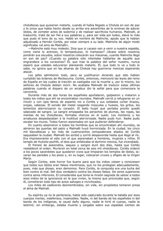 cholultecas que quisieran matarlo, cuando él había llegado a Cholula en son de paz
y lo único que había hecho desde su arribo era advertirles de lo erróneo de adorar
ídolos, de cometer actos de sodomía y de realizar sacrificios humanos. Malinalli, al
traducirlo, trató de ser fiel a sus palabras y, para ser oída por todos, elevó lo más
que pudo el tono de su voz. Habló en nombre de Malinche, apodo que le habían
adjudicado a Hernán Cortés, por estar siempre a su lado. Malinche de algún modo
significaba «el amo de Malinalli».
—Malinche está muy molesto. Dice que si ¿acaso van a venir a nuestra espalda,
como viene lo arenoso, lo tempestuoso, lo tramposo? ¿Acaso sobre nosotros
pondrán sus escudos, sobre nosotros colocarán sus macanas, cuando Malinche llegó
en son de paz? ¿Cuando su palabra sólo intentaba hablarles de aquello que
engrandece a los corazones? Él, que trae la palabra del señor nuestro, nunca
esperó que ustedes estuvieran planeando matarlo. Él, que todo lo ve y todo lo
sabe, no ignora que en las afueras de Cholula hay guerreros mexicas esperando
atacar.
Los jefes admitieron todo, pero se justificaron diciendo que sólo habían
cumplido las órdenes de Moctezuma. Cortés, entonces, mencionó las leyes del reino
de España en las cuales la traición se castigaba con la muerte y, por lo mismo, los
señores de Cholula debían morir. No acababa Malinalli de traducir estas últimas
palabras cuando el disparo de un arcabuz dio la señal para que comenzara la
carnicería.
Durante más de dos horas los españoles apuñalaron, golpearon y mataron a
todos los indios que ahí se encontraban reunidos. Malinalli corrió a refugiarse en un
rincón y con ojos llenos de espanto vio a Cortés y sus soldados cortar brazos,
orejas, cabezas. El sonido del metal rasgando músculos y huesos, los gritos, los
lamentos aterrorizaron su corazón. El bello huipil que portaba pronto quedó
salpicado de sangre. La sangre empapaba los penachos de plumas, las ropas, las
mantas de los cholultecas; formaba charcos en el suelo. Los morteros y los
arcabuces despedazaban a la multitud aterrorizada. Nadie pudo huir. Nadie pudo
escalar los muros. Todos fueron asesinados sin que pudieran defenderse.
En cuanto asesinaron a todos los hombres que se encontraban ahí reunidos, se
abrieron las puertas del patio y Malinalli huyó horrorizada. En la ciudad, los cinco
mil tlaxcaltecas y los más de cuatrocientos cempoalenses aliados de Cortés
saqueaban la ciudad. Malinalli los sorteó y corrió despavorida hasta que llegó al río.
Era impresionante el odio con el que asesinaban a hombres, mujeres y niños. El
templo de Huitzilo-pochtli, el dios que enfatizaba el dominio mexica, fue incendiado.
El frenesí de asesinatos, saqueo y sangre duró dos días, hasta que Cortés
restableció el orden. Murieron en total cerca de seis mil cholultecas. Cortés ordenó
a los pocos sacerdotes que quedaron vivos que limpiaran los templos de ídolos, lavaran las paredes y los pisos y, en su lugar, colocaran cruces y efigies de la Virgen
María.
Según Cortes, este horror fue bueno para que los indios viesen y conociesen
que todos sus ídolos eran falsos mentirosos, que no los protegían adecuadamente,
pues, más que dioses, eran demonios. Para Cortés, la conquista era una lucha del
bien contra el mal. Del dios verdadero contra los dioses falsos. De seres superiores
contra seres inferiores. El consideraba que tenía la misión sagrada de salvar a todos
esos indios de la ignorancia en la que vivían, la misma que provocaba que, según
él, cometieran todo tipo de actos salvajes e incivilizados.
Los miles de cadáveres desmembrados, sin vida, sin propósitos tomaron presa
el alma de Malinali.
Su espíritu ya no le pertenecía, había sido capturado durante la batalla por esos
cuerpos inertes, indefensos, insalvables. Nadie, ni del bando de los españoles ni del
bando de los indígenas, le causó daño alguno, nadie le hirió el cuerpo, nadie la
lastimó; sin embargo, estaba muerta y cargaba sobre sus espaldas cientos de

 
