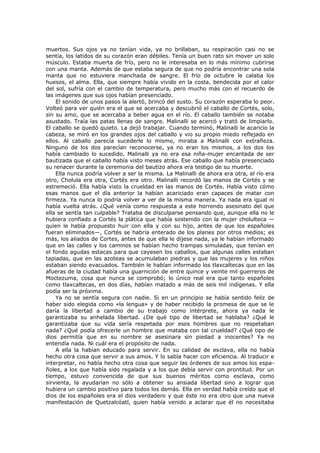 muertos. Sus ojos ya no tenían vida, ya no brillaban, su respiración casi no se
sentía, los latidos de su corazón eran débiles. Tenía un buen rato sin mover un solo
músculo. Estaba muerta de frío, pero no le interesaba en lo más mínimo cubrirse
con una manta. Además de que estaba segura de que no podría encontrar una sola
manta que no estuviera manchada de sangre. El frío de octubre le calaba los
huesos, el alma. Ella, que siempre había vivido en la costa, bendecida por el calor
del sol, sufría con el cambio de temperatura, pero mucho más con el recuerdo de
las imágenes que sus ojos habían presenciado.
El sonido de unos pasos la alertó, brincó del susto. Su corazón esperaba lo peor.
Volteó para ver quién era el que se acercaba y descubrió el caballo de Cortés, solo,
sin su amo, que se acercaba a beber agua en el río. El caballo también se notaba
asustado. Traía las patas llenas de sangre. Malinalli se acercó y trató de limpiarlo.
El caballo se quedó quieto. La dejó trabajar. Cuando terminó, Malinalli le acaricio la
cabeza, se miró en los grandes ojos del caballo y vio su propio miedo reflejado en
ellos. Al caballo parecía sucederle lo mismo, miraba a Malinalli con extrañeza.
Ninguno de los dos parecían reconocerse, ya no eran los mismos, a los dos los
había cambiado lo sucedido. Malinalli ya no era esa niña-mujer encantada de ser
bautizada que el caballo había visto meses atrás. Ese caballo que había presenciado
su renacer durante la ceremonia del bautizo ahora era testigo de su muerte.
Ella nunca podría volver a ser la misma. La Malinalli de ahora era otra, el río era
otro, Cholula era otra, Cortés era otro. Malinalli recordó las manos de Cortés y se
estremeció. Ella había visto la crueldad en las manos de Cortés. Había visto cómo
esas manos que el día anterior la habían acariciado eran capaces de matar con
firmeza. Ya nunca lo podría volver a ver de la misma manera. Ya nada era igual ni
había vuelta atrás. ¿Qué venía como respuesta a este horrendo asesinato del que
ella se sentía tan culpable? Trataba de disculparse pensando que, aunque ella no le
hubiera confiado a Cortés la plática que había sostenido con la mujer cholulteca —
quien le había propuesto huir con ella y con su hijo, antes de que los españoles
fueran eliminados—, Cortés se habría enterado de los planes por otros medios; es
más, los aliados de Cortes, antes de que ella le dijese nada, ya le habían informado
que en las calles y los caminos se habían hecho trampas simuladas, que tenían en
el fondo agudas estacas para que cayesen los caballos, que algunas calles estaban
tapiadas, que en las azoteas se acumulaban piedras y que las mujeres y los niños
estaban siendo evacuados. También le habían informado los tlaxcaltecas que en las
afueras de la ciudad había una guarnición de entre quince y veinte mil guerreros de
Moctezuma, cosa que nunca se comprobó; lo único real era que tanto españoles
como tlaxcaltecas, en dos días, habían matado a más de seis mil indígenas. Y ella
podía ser la próxima.
Ya no se sentía segura con nadie. Si en un principio se había sentido feliz de
haber sido elegida como «la lengua» y de haber recibido la promesa de que se le
daría la libertad a cambio de su trabajo como intérprete, ahora ya nada le
garantizaba su anhelada libertad. ¿De qué tipo de libertad se hablaba? ¿Qué le
garantizaba que su vida sería respetada por esos hombres que no respetaban
nada? ¿Qué podía ofrecerle un hombre que mataba con tal crueldad? ¿Qué tipo de
dios permitía que en su nombre se asesinara sin piedad a inocentes? Ya no
entendía nada. Ni cuál era el propósito de nada.
A ella la habían educado para servir. En su calidad de esclava, ella no había
hecho otra cosa que servir a sus amos. Y lo sabía hacer con eficiencia. Al traducir e
interpretar, no había hecho otra cosa que seguir las órdenes de sus amos los españoles, a los que había sido regalada y a los que debía servir con prontitud. Por un
tiempo, estuvo convencida de que sus buenos méritos como esclava, como
sirvienta, la ayudarían no sólo a obtener su ansiada libertad sino a lograr que
hubiera un cambio positivo para todos los demás. Ella en verdad había creído que el
dios de los españoles era el dios verdadero y que éste no era otro que una nueva
manifestación de Quetzalcóatl, quien había venido a aclarar que él no necesitaba

 