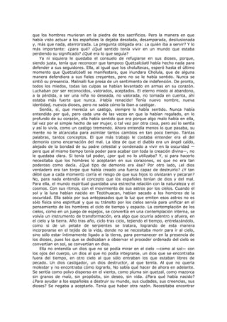 que los hombres murieran en la piedra de tos sacrificios. Pero la manera en que
había visto actuar a los españoles la dejaba desolada, desamparada, desilusionada
y, más que nada, aterrorizada. La pregunta obligada era: ¿a quién iba a servir? Y lo
más importante: ¿para qué? ¿Qué sentido tenía vivir en un mundo que estaba
perdiendo su significado? ¿Qué era lo que seguía?
Ya ni siquiera le quedaba el consuelo de refugiarse en sus dioses, porque,
siendo justa, tenía que reconocer que tampoco Quetzalcóatl había hecho nada para
defender a sus seguidores. Ella, al igual que los cholultecas, esperó hasta el último
momento que Quetzalcóatl se manifestara, que inundara Cholula, que de alguna
manera defendiera a sus fieles creyentes, pero no se le había sentido. Nunca se
sintió su presencia. Malinalli fue presa de un sentimiento de indefensión. De pronto,
todos los miedos, todas las culpas se habían levantado en armas en su corazón.
Luchaban por ser reconocidos, valorados, aceptados. El eterno miedo al abandono,
a la pérdida, a ser una niña no deseada, no valorada, no tomada en cuenta, ahí
estaba más fuerte que nunca. ¡Había renacido! Tenía nuevo nombre, nueva
identidad, nuevos dioses, pero no sabía cómo la iban a castigar.
Sentía, sí, que merecía un castigo, siempre lo había sentido. Nunca había
entendido por qué, pero cada una de las veces en que la habían regalado, en lo
profundo de su corazón, ella había sentido que era porque algo malo había en ella,
tal vez por el simple hecho de ser mujer, o tal vez por otra cosa, pero así lo sentía
y así lo vivía, como un castigo tremendo. Ahora entendía menos lo que pasaba, su
mente no le alcanzaba para asimilar tantos cambios en tan poco tiempo. Tantas
palabras, tantos conceptos. El que más trabajo le costaba entender era el del
demonio como encarnación del mal. La idea de que el diablo era un ángel caído,
alejado de la bondad de su padre celestial y condenado a vivir en la oscuridad —
pero que al mismo tiempo tenía poder para acabar con toda la creación divina—, no
le quedaba clara. Si tenía tal poder, ¿por qué no lo utilizaba? Y, si para hacerlo
necesitaba que los hombres lo aceptaran en sus corazones, es que no era tan
poderoso como decía. ¿Qué tipo de demonio era ése? Por otro lado, ¿el dios
verdadero era tan torpe que había creado una fuerza capaz de destruirlo? ¿Y tan
débil que a cada momento corría el riesgo de que sus hijos lo olvidaran y pecaran?
No, para nada entendía el concepto que los españoles tenían de dios y del mal.
Para ella, el mundo espiritual guardaba una estrecha relación con la naturaleza y el
cosmos. Con sus ritmos, con el movimiento de sus astros por los cielos. Cuando el
sol y la luna habían nacido en Teotihuacan, habían sacado a los hombres de la
oscuridad. Ella sabía por sus antepasados que la luz que emiten esos astros no es
sólo física sino espiritual y que su tránsito por los cielos servía para unificar en el
pensamiento de los hombres el ciclo de tiempo y espacio. La contemplación de los
cielos, como en un juego de espejos, se convertía en una contemplación interna, se
volvía un instrumento de transformación, era algo que ocurría adentro y afuera, en
el cielo y la tierra. Año tras año, ciclo tras ciclo, tejiendo el tiempo, entrelazándolo,
como si de un petate de serpientes se tratara, logrando de esta manera
incorporarse en el tejido de la vida, donde no se necesitaba morir para ir al cielo,
sino sólo estar íntimamente ligado a la tierra, para permanecer en la presencia de
los dioses, pues los que se dedicaban a observar el proceder ordenado del cielo se
convertían en sol, se convertían en dios.
Ella no entendía un dios que no se podía mirar en el cielo —como al sol— con
los ojos del cuerpo, un dios al que no podía integrarse, un dios que se encontraba
fuera del tiempo, en otro cielo al que sólo entraban los que estaban libres de
pecado. Un dios castigador, un dios destructor, al que temía. Al que no quería
molestar y no encontraba cómo lograrlo, No sabía qué hacer de ahora en adelante.
Se sentía como polvo disperso en el viento, como pluma sin quetzal, como mazorca
sin granos de maíz, sin propósito, sin deseo, sin vida. ¿Para qué había nacido?
¿Para ayudar a los españoles a destruir su mundo, sus ciudades, sus creencias, sus
dioses? Se negaba a aceptarlo. Tenía que haber otra razón. Necesitaba encontrar

 