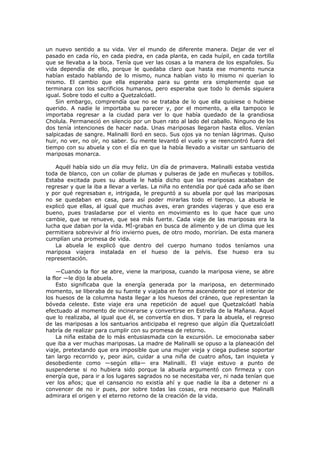 un nuevo sentido a su vida. Ver el mundo de diferente manera. Dejar de ver el
pasado en cada río, en cada piedra, en cada planta, en cada huípil, en cada tortilla
que se llevaba a la boca. Tenía que ver las cosas a la manera de los españoles. Su
vida dependía de ello, porque le quedaba claro que hasta ese momento nunca
habían estado hablando de lo mismo, nunca habían visto lo mismo ni querían lo
mismo. El cambio que ella esperaba para su gente era simplemente que se
terminara con los sacrificios humanos, pero esperaba que todo lo demás siguiera
igual. Sobre todo el culto a Quetzalcóatl.
Sin embargo, comprendía que no se trataba de lo que ella quisiese o hubiese
querido. A nadie le importaba su parecer y, por el momento, a ella tampoco le
importaba regresar a la ciudad para ver lo que había quedado de la grandiosa
Cholula. Permaneció en silencio por un buen rato al lado del caballo. Ninguno de los
dos tenía intenciones de hacer nada. Unas mariposas llegaron hasta ellos. Venían
salpicadas de sangre. Malinalli lloró en seco. Sus ojos ya no tenían lágrimas. Quiso
huir, no ver, no oír, no saber. Su mente levantó el vuelo y se reencontró fuera del
tiempo con su abuela y con el día en que la había llevado a visitar un santuario de
mariposas monarca.
Aquél había sido un día muy feliz. Un día de primavera. Malinalli estaba vestida
toda de blanco, con un collar de plumas y pulseras de jade en muñecas y tobillos.
Estaba excitada pues su abuela le había dicho que las mariposas acababan de
regresar y que la iba a llevar a verlas. La niña no entendía por qué cada año se iban
y por qué regresaban e, intrigada, le preguntó a su abuela por qué las mariposas
no se quedaban en casa, para así poder mirarlas todo el tiempo. La abuela le
explicó que ellas, al igual que muchas aves, eran grandes viajeras y que eso era
bueno, pues trasladarse por el viento en movimiento es lo que hace que uno
cambie, que se renueve, que sea más fuerte. Cada viaje de las mariposas era la
lucha que daban por la vida. MÍ-graban en busca de alimento y de un clima que les
permitiera sobrevivir al frío invierno pues, de otro modo, morirían. De esta manera
cumplían una promesa de vida.
La abuela le explicó que dentro del cuerpo humano todos teníamos una
mariposa viajera instalada en el hueso de la pelvis. Ese hueso era su
representación.
—Cuando la flor se abre, viene la mariposa, cuando la mariposa viene, se abre
la flor —le dijo la abuela.
Esto significaba que la energía generada por la mariposa, en determinado
momento, se liberaba de su fuente y viajaba en forma ascendente por el interior de
los huesos de la columna hasta llegar a los huesos del cráneo, que representan la
bóveda celeste. Este viaje era una repetición de aquel que Quetzalcóatl había
efectuado al momento de incinerarse y convertirse en Estrella de la Mañana. Aquel
que lo realizaba, al igual que él, se convertía en dios. Y para la abuela, el regreso
de las mariposas a los santuarios anticipaba el regreso que algún día Quetzalcóatl
habría de realizar para cumplir con su promesa de retorno.
La niña estaba de lo más entusiasmada con la excursión. Le emocionaba saber
que iba a ver muchas mariposas. La madre de Malinalli se opuso a la planeación del
viaje, pretextando que era imposible que una mujer vieja y ciega pudiese soportar
tan largo recorrido y, peor aún, cuidar a una niña de cuatro años, tan inquieta y
desobediente como —según ella— era Malinalli. El viaje estuvo a punto de
suspenderse si no hubiera sido porque la abuela argumentó con firmeza y con
energía que, para ir a los lugares sagrados no se necesitaba ver, ni nada tenían que
ver los años; que el cansancio no existía ahí y que nadie la iba a detener ni a
convencer de no ir pues, por sobre todas las cosas, era necesario que Malinalli
admirara el origen y el eterno retorno de la creación de la vida.

 