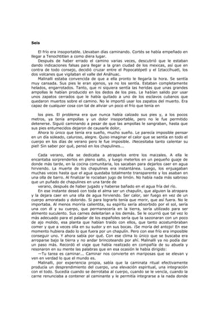 Seis
El frío era insoportable. Llevaban días caminando. Cortés se había empeñado en
llegar a Tenochtitlan a como diera lugar.
Después de haber errado el camino varias veces, descubrió que le estaban
dando indicaciones falsas para llegar a la gran ciudad de los mexicas, así que en
contra de todo consejo, decidió cruzar entre el Popocatépetl y el Iztaccíhuatl, los
dos volcanes que vigilaban el valle del Anáhuac.
Malinalli estaba convencida de que a ella pronto le llegaría la hora. Se sentía
muy cansada. Sus pies le eran ajenos, ya no los sentía. Estaban completamente
helados, engarrotados. Tanto, que ni siquiera sentía las heridas que unas grandes
ampollas le habían producido en los dedos de los pies. Le habían salido por usar
unos zapatos cerrados que le había quitado a uno de los esclavos cubanos que
quedaron muertos sobre el camino. No le importó usar los zapatos del muerto. Era
capaz de cualquier cosa con tal de aliviar un poco el frío que tenía en
los pies. El problema era que nunca había calzado sus pies y, a los pocos
metros, ya tenía ampollas y un dolor insoportable, pero no le fue permitido
detenerse. Siguió caminando a pesar de que las ampollas le sangraban, hasta que
sus pies entumecidos dejaron de causarle dolor,
Ahora lo único que tenía era sueño, mucho sueño. Le parecía imposible pensar
en un día soleado, caluroso, alegre. Quiso imaginar el calor que se sentía en todo el
cuerpo en los días de verano pero le fue imposible. ¡Necesitaba tanto calentar su
piel! Sin saber por qué, pensó en los chapulines...
Cada verano, ella se dedicaba a atraparlos entre los maizales. A ella le
encantaba sorprenderlos en pleno salto, y luego meterlos en un pequeño guaje de
donde más tarde, en la cocina comunitaria, los sacaban para dejarlos caer en agua
hirviendo. La muerte de los chapulines era instantánea. Luego, los enjuagaban
muchas veces hasta que el agua quedaba totalmente transparente y los asaban en
una olla de barro. Al finalizar le rociaban jugo de limón. No había nada más sabroso
que un puñado de chapulines en una tarde de
verano, después de haber jugado y haberse bañado en el agua fría del río.
En ese instante deseó con toda el alma ser un chapulín, que alguien la atrapara
y la dejara caer en una olla de agua hirviendo. Ser calor, ser fuego en vez de un
cuerpo amoratado y dolorido. Si para lograrlo tenía que morir, que así fuera. No le
importaba. Al menos moriría calientita, su espíritu sería absorbido por el sol, sería
una con él y su cuerpo, que permanecería en la tierra, sería utilizado para ser
alimento suculento. Sus carnes deleitarían a los demás. Se le ocurrió que tal vez lo
más adecuado para el paladar de los españoles sería que la sazonaran con un poco
de ajo molido, esa planta que habían traído con ellos, que tanto acostumbraban
comer y que a veces olía en su sudor y en sus bocas. ¡Se moría del antojo! En ese
momento hubiera dado lo que fuera por un chapulín. Pero con ese frío era imposible
conseguir uno. Y ahora sabía por qué. Con ese clima lo único que se buscaba era
arroparse bajo la tierra y no andar brincoteando por ahí. Malinalli ya no podía dar
un paso más. Recordó el viaje que había realizado en compañía de su abuela y
resonaron en su mente las palabras que en esa ocasión le había dirigido:
—Tu tarea es caminar... Caminar nos convierte en mariposas que se elevan y
ven en verdad lo que el mundo es.
Malinalli, por experiencia propia, sabía que la caminata ritual efectivamente
producía un desprendimiento del cuerpo, una elevación espiritual, una integración
con el todo. Sucedía cuando se derrotaba al cuerpo, cuando se le vencía, cuando la
carne renunciaba a contener al caminante y le permitía integrarse a la nada donde

 