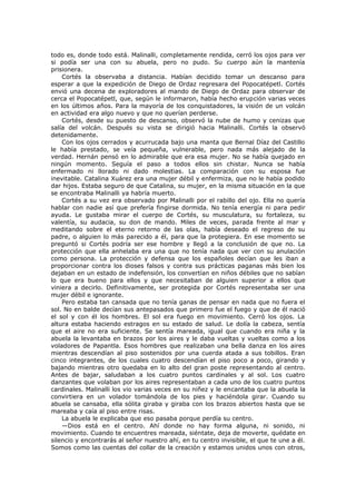todo es, donde todo está. Malinalli, completamente rendida, cerró los ojos para ver
si podía ser una con su abuela, pero no pudo. Su cuerpo aún la mantenía
prisionera.
Cortés la observaba a distancia. Habían decidido tomar un descanso para
esperar a que la expedición de Diego de Ordaz regresara del Popocatépetl. Cortés
envió una decena de exploradores al mando de Diego de Ordaz para observar de
cerca el Popocatépetl, que, según le informaron, había hecho erupción varias veces
en los últimos años. Para la mayoría de los conquistadores, la visión de un volcán
en actividad era algo nuevo y que no querían perderse.
Cortés, desde su puesto de descanso, observó la nube de humo y cenizas que
salía del volcán. Después su vista se dirigió hacia Malinalli. Cortés la observó
detenidamente.
Con los ojos cerrados y acurrucada bajo una manta que Bernal Díaz del Castillo
le había prestado, se veía pequeña, vulnerable, pero nada más alejado de la
verdad. Hernán pensó en lo admirable que era esa mujer. No se había quejado en
ningún momento. Seguía el paso a todos ellos sin chistar. Nunca se había
enfermado ni llorado ni dado molestias. La comparación con su esposa fue
inevitable. Catalina Xuárez era una mujer débil y enfermiza, que no le había podido
dar hijos. Estaba seguro de que Catalina, su mujer, en la misma situación en la que
se encontraba Malinalli ya habría muerto.
Cortés a su vez era observado por Malinalli por el rabillo del ojo. Ella no quería
hablar con nadie así que prefería fingirse dormida. No tenía energía ni para pedir
ayuda. Le gustaba mirar el cuerpo de Cortés, su musculatura, su fortaleza, su
valentía, su audacia, su don de mando. Miles de veces, parada frente al mar y
meditando sobre el eterno retorno de las olas, había deseado el regreso de su
padre, o alguien lo más parecido a él, para que la protegiera. En ese momento se
preguntó si Cortés podría ser ese hombre y llegó a la conclusión de que no. La
protección que ella anhelaba era una que no tenía nada que ver con su anulación
como persona. La protección y defensa que los españoles decían que les iban a
proporcionar contra los dioses falsos y contra sus prácticas paganas más bien los
dejaban en un estado de indefensión, los convertían en niños débiles que no sabían
lo que era bueno para ellos y que necesitaban de alguien superior a ellos que
viniera a decirlo. Definitivamente, ser protegida por Cortés representaba ser una
mujer débil e ignorante.
Pero estaba tan cansada que no tenía ganas de pensar en nada que no fuera el
sol. No en balde decían sus antepasados que primero fue el fuego y que de él nació
el sol y con él los hombres. El sol era fuego en movimiento. Cerró los ojos. La
altura estaba haciendo estragos en su estado de salud. Le dolía la cabeza, sentía
que el aire no era suficiente. Se sentía mareada, igual que cuando era niña y la
abuela la levantaba en brazos por los aires y le daba vueltas y vueltas como a los
voladores de Papantla. Esos hombres que realizaban una bella danza en los aires
mientras descendían al piso sostenidos por una cuerda atada a sus tobillos. Eran
cinco integrantes, de los cuales cuatro descendían el piso poco a poco, girando y
bajando mientras otro quedaba en lo alto del gran poste representando al centro.
Antes de bajar, saludaban a los cuatro puntos cardinales y al sol. Los cuatro
danzantes que volaban por los aires representaban a cada uno de los cuatro puntos
cardinales. Malinalli los vio varias veces en su niñez y le encantaba que la abuela la
convirtiera en un volador tomándola de los pies y haciéndola girar. Cuando su
abuela se cansaba, ella sólita giraba y giraba con los brazos abiertos hasta que se
mareaba y caía al piso entre risas.
La abuela le explicaba que eso pasaba porque perdía su centro.
—Dios está en el centro. Ahí donde no hay forma alguna, ni sonido, ni
movimiento. Cuando te encuentres mareada, siéntate, deja de moverte, quédate en
silencio y encontrarás al señor nuestro ahí, en tu centro invisible, el que te une a él.
Somos como las cuentas del collar de la creación y estamos unidos unos con otros,

 