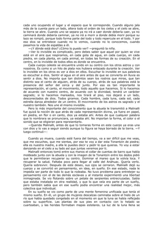 cada uno ocupando el lugar y el espacio que le corresponde. Cuando alguno jala
más de la cuenta para un lado, altera todo el orden de los cielos y el cielo se abre,
la tierra se abre. Cuando uno se separa ya no irá a caer donde debería caer, ya no
caminará donde debería caminar, ya no irá a morir a donde debía morir porque su
lazo se rompió, porque todo forma parte del todo y todo repercute en el todo. Y por
eso dios se entristece cuando no lo vemos, cuando no lo conocemos, cuando
pasamos la vida de espaldas a él.
—¿Y dónde está dios? ¿Cómo lo puedo ver? —preguntó la niña.
—Ver lo invisible es complicado, pero debes saber que aquel por quien se vive
está en el aire que respiramos, en cada gota de agua, en cada cuerpo, en cada
piedra, en cada planta, en cada animal, en todas las formas de su creación. En el
centro, en lo invisible de todos ellos es donde se encuentra.
Cada cuerpo celeste se encuentra unido en su centro con los otros astros y con
nosotros. Es como si un hilo de plata nos hubiera enlazado durante la creación. Ver
lo invisible en los otros es ver a dios en ellos. Escuchar lo invisible en sus palabras
es escuchar a dios. Sentir el agua en el aire antes de que se convierta en lluvia es
sentir a dios. No importa que tan distintos sean los rostros que miras, que tan
distinto sea el canto de alguien, atrás de su cuerpo, atrás de sus palabras está la
presencia del señor del cerca y del junto. Por eso es tan importante la
representación, el canto, el movimiento, todo aquello que hacemos. Si lo hacemos
de acuerdo con nuestro centro, de acuerdo con la divinidad, tendrá un carácter
sagrado; si lo hacemos mareados, nos tirará al piso, nos dejará a un lado,
desconectados de dios. Todos giramos. Cada hombre, cada luna, cada sol, cada
estrella danza alrededor de un centro. El movimiento de los astros es sagrado y el
nuestro también. Nos une el mismo invisible.
Pero lo más importante del conocimiento que la abuela le transmitió a Malinalli
fue quizá la noción de que atrás de cada representación divina, ya fuera en papel,
en piedra, en flor o en canto, dios ya estaba ahí. Antes de que cualquier palabra
que lo nombrara se pronunciara, ya estaba ahí. No importan la forma, el color o el
sonido que se eligieran para representarlo.
—Querida Malinalli, antes de que tú tomaras forma en este cuerpo ya eras una
con dios y lo vas a seguir siendo aunque tu figura se haya borrado de la tierra. —Y
luego continuó—:
Cuando yo muera, cuando esté fuera del tiempo, va a ser difícil que me veas,
que me escuches, que me sientas, por eso te voy a dar esta Tonantzin de piedra;
ella es nuestra madre, a ella le puedes decir y pedir lo que quieras. Yo voy a estar
danzando en el cielo a su lado así que juntas veremos por ti.
Malinalli entonces tomó entre sus manos el collar de cuentas de barro que había
moldeado junto con la abuela y con la imagen de la Tonantzin entre los dedos pidió
que le permitieran recuperar su centro. Dominar el mareo que la volvía loca. Y
recuperar la salud. Faltaba poco para llegar al valle del Anáhuac. Quería verlo.
Quería sobrevivir. Después de este deseo, sus ojos se cerraron. Malinalli dejó su
cuerpo y se convirtió en pensamiento, en idea, en sueño. En ese estado, nada le
impedía ser parte de todo lo que la rodeaba. No tuvo problema para entretejer su
pensamiento con el de las demás esclavas y al instante experimentó una libertad
inimaginada. Se vio flotando sobre un petate de serpientes entrecruzadas. Sabía
que estaba instalada en otra realidad, y que lo que veía era parte de un sueño,
pero también sabía que en ese sueño podía encontrar una realidad mejor, más
colectiva que individual.
En su sueño se vio como parte de una mente femenina unificada que tenía el
mismo sueño. En él, un grupo de mujeres descalzas caminaba sobre el hielo de un
río que había quedado congelado en el momento en que la luna se había reflejado
sobre su superficie. Las plantas de sus pies en contacto con lo helado se
cuarteaban, y las heridas formaban mapas estelares. La luz de la luna llena se

 