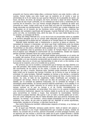 proyectó con fuerza sobre todas ellas y entonces fueron una sola mente y sólo un
cuerpo, fueron todas una sola mujer que se sostenía en el viento y que se
alimentaba de la fe de todas las que querían liberarse de la pesadilla de sentir, de
tocar, de llorar, de amar, de sangrar, de morir, de tener y dejar de tener. Malinalli,
en cuerpo de esa mujer unificada, se vio rodeada por doce lunas y sostenida por los
cuernos de la treceava. Con sus manos recogía plegarias y pedazos de dolor que
convertía en rosas. Luego sintió que la luna bajo sus pies se incendiaba toda y el
fuego devoraba sus pensamientos. Su mente era lumbre que creaba imágenes que
se clavaban en el corazón de los hombres como cuchillos de luz, mientras les
hablaban del verdadero significado del lenguaje. Cuando Malinalli sintió que la luna,
junto con ella, se incendiaba toda, abrió los ojos. En sus ojos había lágrimas y en
su corazón, un presagio de flores.
Reflejo del reflejo Malinalli era. La luz de la luna se proyectaba sobre su espalda
y la sombra alargada que de su cuerpo salía abarcaba gran parte de la distancia
que la separaba de la piedra del sol, ubicada en el Templo Mayor de Tenochtitlan.
Malinalli había decidido salir a medianoche a recorrer la plaza en silencio. Sin
necesidad de traducir e interpretar, sin tener que fingir indiferencia ante los dioses
de sus antepasados para evitar ser catalogada como idólatra. Había llegado a
Tenochtitlan un día antes y Malinalli había quedado tan o más impresionada que los
mismos españoles ante la grandeza de la ciudad. El Templo Mayor era el centro.
Era el espacio que reflejaba la cosmovisión de sus fundadores. Desde ese espacio
partían grandes calzadas hacia los cuatro puntos cardinales.
Ahí, de pie ante la piedra del sol, Malinalli estaba precisamente en el centro de
la ciudad, del cosmos. El sol, la luna, ella y la piedra del sol formaban un todo único
e indivisible y en ese momento comprendió que la piedra era una representación de
lo invisible. Que era un círculo que representaba no sólo al sol y a los vientos, a las
fuerzas de la creación, sino a lo invisible de su centro.
Por primera vez vio lo invisible y comprendió que el tiempo era algo distinto a lo
que ella pensaba. Ella estaba acostumbrada a percibir el paso del tiempo a través
del movimiento de los astros en los cielos, a través de los ciclos de siembra y
cosecha, de vida y muerte. Mientras tejía, también podía entender el tiempo. Un
bello huípil era la muestra del tiempo invertido, de la forma en que el tiempo se
entreteje. En cada bordado, Malinalli regalaba su tiempo a los demás y compartía
con ellos la belleza. Hacía mucho que ya no tenía tiempo de hilar, mucho menos de
bordar. Su vida, al lado de los españoles, había modificado por completo su
concepción del tiempo. Ahora lo medía por los días de caminata, por los días de
batalla, por la cantidad de palabras traducidas, por la cantidad de intrigas y de
estrategias desarrolladas. Su tiempo parecía haberse acelerado y no le dejaba ni un
momento libre para poder ubicarse en el centro de los acontecimientos. Era un
tiempo confuso en el que su tiempo y el de Cortés inevitablemente se
entrecruzaban, se enlazaban, se amarraban. Era como si a la usanza indígena, en
una ceremonia tradicional, alguien les hubiera atado la punta de sus vestimentas
para convertirlos en marido y mujer. Esa sensación la incomodaba. Sentirse
amarrada le quitaba libertad. Ella quería ir por un lado y Cortés jalaba por el otro.
Era una unión obligada que ella no había decidido pero que parecía marcarla para
siempre. Su tiempo —sin remedio— ahora estaba entretejido con el de Cortés. Sin
embargo, esa noche, de pie ante la piedra del sol, Malinalli se sentía equilibrada,
restaurada, ubicaba en el tiempo, o más bien fuera de él.
Esa noche Moctezuma también reflexionaba respecto al tiempo, a su tiempo, al
ciclo que terminaba.
Él, al igual que Malinalli, tampoco podía dormir. Salió al balcón del palacio y
desde ahí observó a una mujer resplandeciente que cruzaba la plaza, vestida de
blanco. Su corazón dio un brinco, parecía Cihuacóatl, el sexto presagio funesto, que
se aparecía por las noches y recorría las calles de la gran ciudad llorando y dando
grandes gritos por sus hijos. Es más, con toda claridad escuchó una voz que decía:

 