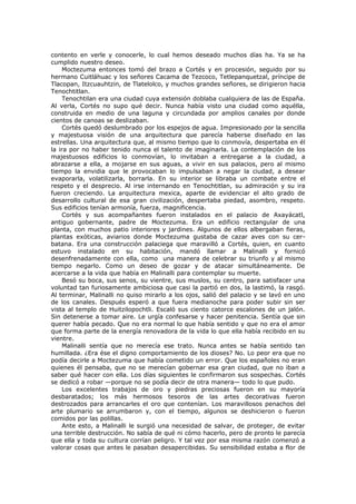contento en verle y conocerle, lo cual hemos deseado muchos días ha. Ya se ha
cumplido nuestro deseo.
Moctezuma entonces tomó del brazo a Cortés y en procesión, seguido por su
hermano Cuitláhuac y los señores Cacama de Tezcoco, Tetlepanquetzal, príncipe de
Tlacopan, Itzcuauhtzin, de Tlatelolco, y muchos grandes señores, se dirigieron hacia
Tenochtitlan.
Tenochtilan era una ciudad cuya extensión doblaba cualquiera de las de España.
Al verla, Cortés no supo qué decir. Nunca había visto una ciudad como aquélla,
construida en medio de una laguna y circundada por amplios canales por donde
cientos de canoas se deslizaban.
Cortés quedó deslumbrado por los espejos de agua. Impresionado por la sencilla
y majestuosa visión de una arquitectura que parecía haberse diseñado en las
estrellas. Una arquitectura que, al mismo tiempo que lo conmovía, despertaba en él
la ira por no haber tenido nunca el talento de imaginarla. La contemplación de los
majestuosos edificios lo conmovían, lo invitaban a entregarse a la ciudad, a
abrazarse a ella, a mojarse en sus aguas, a vivir en sus palacios, pero al mismo
tiempo la envidia que le provocaban lo impulsaban a negar la ciudad, a desear
evaporarla, volatilizarla, borrarla. En su interior se libraba un combate entre el
respeto y el desprecio. Al irse internando en Tenochtitlan, su admiración y su ira
fueron creciendo. La arquitectura mexica, aparte de evidenciar el alto grado de
desarrollo cultural de esa gran civilización, despertaba piedad, asombro, respeto.
Sus edificios tenían armonía, fuerza, magnificencia.
Cortés y sus acompañantes fueron instalados en el palacio de Axayácatl,
antiguo gobernante, padre de Moctezuma. Era un edificio rectangular de una
planta, con muchos patio interiores y jardines. Algunos de ellos albergaban fieras,
plantas exóticas, aviarios donde Moctezuma gustaba de cazar aves con su cerbatana. Era una construcción palaciega que maravilló a Cortés, quien, en cuanto
estuvo instalado en su habitación, mandó llamar a Malinalli y fornicó
desenfrenadamente con ella, como una manera de celebrar su triunfo y al mismo
tiempo negarlo. Como un deseo de gozar y de atacar simultáneamente. De
acercarse a la vida que había en Malinalli para contemplar su muerte.
Besó su boca, sus senos, su vientre, sus muslos, su centro, para satisfacer una
voluntad tan furiosamente ambiciosa que casi la partió en dos, la lastimó, la rasgó.
Al terminar, Malinalli no quiso mirarlo a los ojos, salió del palacio y se lavó en uno
de los canales. Después esperó a que fuera medianoche para poder subir sin ser
vista al templo de Huitzilopochtli. Escaló sus ciento catorce escalones de un jalón.
Sin detenerse a tomar aire. Le urgía confesarse y hacer penitencia. Sentía que sin
querer había pecado. Que no era normal lo que había sentido y que no era el amor
que forma parte de la energía renovadora de la vida lo que ella había recibido en su
vientre.
Malinalli sentía que no merecía ese trato. Nunca antes se había sentido tan
humillada. ¿Era ése el digno comportamiento de los dioses? No. Lo peor era que no
podía decirle a Moctezuma que había cometido un error. Que los españoles no eran
quienes él pensaba, que no se merecían gobernar esa gran ciudad, que no iban a
saber qué hacer con ella. Los días siguientes le confirmaron sus sospechas. Cortés
se dedicó a robar —porque no se podía decir de otra manera— todo lo que pudo.
Los excelentes trabajos de oro y piedras preciosas fueron en su mayoría
desbaratados; los más hermosos tesoros de las artes decorativas fueron
destrozados para arrancarles el oro que contenían. Los maravillosos penachos del
arte plumario se arrumbaron y, con el tiempo, algunos se deshicieron o fueron
comidos por las polillas.
Ante esto, a Malinalli le surgió una necesidad de salvar, de proteger, de evitar
una terrible destrucción. No sabía de qué ni cómo hacerlo, pero de pronto le parecía
que ella y toda su cultura corrían peligro. Y tal vez por esa misma razón comenzó a
valorar cosas que antes le pasaban desapercibidas. Su sensibilidad estaba a flor de

 