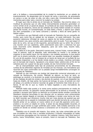 piel y la belleza y monumentalidad de la ciudad la mantenían en un estado de
enamoramiento. Se despertaba con la ilusión de verla y recorrerla, de atravesarla
en canoa o a pie, de estar en ella, con ella y para ella. Constantemente buscaba
momentos para estar sola y recorrer la ciudad a su antojo.
El lugar que más le atraía era el mercado de Tlatelolco. Esa enorme plaza y la
multitud de personas que en ella había intercambiando productos generaban un
rumor similar al de un panal de abejas. El zumbido de las voces resonaba a más de
una legua de distancia. Varios de los soldados de Cortés habían estado en muchas
partes del mundo, en Constantinopla, en toda Italia y Roma, y dijeron que «plaza
tan bien compasada y con tanto concierto y tamaño y llena de tanta gente no
habían visto».
La primera vez que Malinalli visitó el mercado de Tlatelolco fue en compañía de
Cortés, pero como iba en calidad de «la lengua», no pudo disfrutarlo. Sus pies
quisieron detenerse infinidad de veces en alguno de los tantos puestos de frutas
para comprar una, para comerla, para saborearla, pero no pudo. Tuvo que seguir el
paso de su amo, así que al día siguiente, aprovechando que su señor iba a tener
una reunión con sus capitanes, pidió autorización para salir y entonces fue que
pudo recorrerla como deseaba: despacito, para así verlo todo, tocarlo todo,
saborearlo todo.
No cabía en sí de gusto. Descubrió nuevas aves, nuevas frutas, nuevas plantas.
Todo la seducía, todo la alegraba, todo estimulaba su mente y no paraba de
imaginar lo que podría hacer con las plumas y los metales preciosos, lo que podría
teñir con la grana cochinilla, lo que podría tejer con aquellas madejas de algodón.
En uno de los puestos, hizo el trueque de un grano de cacao por un puñado de sus
anhelados chapulines y se fue dando rienda suelta a su antojo, mientras caminaba
por el mercado del imperio. Agradeció a los dioses haber sobrevivido al frío de los
volcanes para ver y gozar de esa gran ciudad, de ese monumental mercado.
Ahí se intercambiaban todo tipo de productos provenientes de los diferentes
rumbos de las diferentes regiones do minadas por los mexicas. Los mercaderes que
recorrían las rutas comerciales con su pesada carga inevitablemente convergían en
el mercado de Tlatelolco.
Malinalli en ese momento era testigo del desarrollo comercial alcanzado en el
reinado de Moctezuma. De pronto, Malinalli se detuvo, su boca se secó, su
estómago se revolvió y la diversión se acabó momentáneamente. El olor mezclado
de las madejas de pelo de conejo y las plumas de quetzal, con el que despedían las
hojas de chipilín, de hoja santa, los huevos de tortuga, la yuca, el camote con miel
de abeja y la vainilla la hicieron recordar de golpe el momento más triste de su in fancia. El del día en que su madre la había regalado a unos mercaderes de
Xicalango.
Malinalli había sido puesta a la venta como esclava precisamente en medio de
todos esos aromas. Su pequeño cuerpo aterrorizado no se atrevía a moverse. Sus
grandes y acuosos ojos fijaron su atención en el puesto donde vendían cuchillos de
obsidiana mientras escuchaba lo que ofrecían por su persona unos comerciantes
mayas que habían llegado al mercado de Xicalango a vender unos tarros de miel.
Le dolió recordar que ofrecieron mucho más por unas plumas de quetzal que por
ella. Esa parte de su pasado le molestaba tanto que decidió borrarla de un plumazo.
Decidió pintar en su cabeza un nuevo códice en el cual ella aparecía corno compradora y no como un objeto en venta. A pesar de ese desagradable recuerdo, el
mercado siguió siendo su lugar preferido para visitar. Sólo evitaba acercarse a los
puestos en donde se vendían esclavos o conectarse con el recuerdo y asunto acabado.
Tlatelolco era el corazón del imperio. Sus venas, las rutas comerciales por las
que circulaban los más ricos y variados productos y tributos recaudados en todas
las provincias sojuzgadas por los mexicas. De cualquier manera, todo fluía hacia el
centro, hacia Tenochtitlan, hacia el corazón, hacia el mercado de Tlatelolco. Ese

 