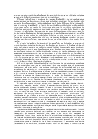 enorme corazón registraba el pulso de los acontecimientos y los reflejaba en todas
y cada una de las transacciones que ahí se realizaban.
Ahí supo Malinalli que el precio de las mantas de algodón y de los huipiles había
subido porque los tlaxcaltecas, desde que se habían aliado con Cortés, habían roto
su pacto de colaboración y habían dejado de dar tributo. Ahí supo de la indignación
que provocó en la población el hecho de que Cortés no sólo hubiera sido recibido
como gran señor por parte de Moctezuma sino que le permitiera adueñarse de
todos los tesoros del palacio de Axayácatl sin mover un solo dedo. Cortés y sus
hombres no sólo habían dispuesto de las joyas de los antiguos gobernantes sino de
las del mismo Moctezuma. Su tesoro personal, el que había acumulado en sus años
de reinado y que incluía los más bellos trabajos en arte plumario y en oro —en
forma de penachos, pectorales, ajorcas, narigueras, tobilleras, rodelas, coronas,
bandas para las muñecas y cascabeles de oro para los tobillos—, fue objeto de la
rapiña.
En el patio del palacio de Axayácatl, los españoles se dedicaban a arrancar el
oro de los finos trabajos de pluma y los fundían en lingotes. Al finalizar el día, el
patio del palacio parecía un gallinero donde habían desplumado aves preciosas.
Volaban plumas por el aire, huérfanas de arte. Volaban por todos lados junto con
los sueños de quienes las habían imaginado, quienes las habían elaborado. Algunos
sirvientes respetuosamente las recuperaban y al día siguiente las llevaban al
mercado para venderlas como las plumas que pertenecieron a uno de los penachos
—de Moctezuma, de su padre, Axayácatl, o de cualquier otro rey—; la gente las
compraba y las valoraba, pero al hacerlo su indignación crecía y crecía, junto con el
precio de los cuchillos y flechas de obsidiana.
Ahí, en el mercado, Malinalli palpó la inconformidad de los orgullosos tenochcas
que no entendían, que no se explicaban cómo era posible que el emperador
Moctezuma, el gran señor, no pudiera controlar la enfermedad del oro que
aquejaba a los extranjeros. Los comentarios, cuchicheos y exclamaciones de enojo
subieron de tono dramáticamente el día en que los españoles tomaron como rehén
a Moctezuma, a manera de represalia por la muerte que cuatro de sus compañeros
sufrieron a manos de Quauhpopocatzin, el señor de Nauhtlan, quien quiso
demostrar que los extranjeros no eran dioses, que morían como cualquiera de ellos,
pero con menos honor. Ese día, las flechas de obsidiana, las macanas y los escudos
se pusieron a la alza. Los tenochcas se preparaban para la guerra.
El mercado, como corazón, como ente viviente, tenía vida propia: dormía,
despertaba, hablaba, amaba, odiaba. Si despertaba con ánimos de guerra, se le
sentía enfurecido, grosero, violento. Si, por el contrario, despertaba en paz, se le
escuchaba alegre, risueño, danzante. Los cambios podían darse de un día para
otro, y a partir de que Cortés apresó a Moctezuma, el mercado entró en un juego
vertiginoso de acontecimientos. Cuando en una ceremonia Moctezuma juró
obediencia al rey Carlos y aceptó su soberanía sobre la nación mexicana, el
mercado explotó en injurias, hubo llantos de rabia y dolor. Cuando Cortés prohibió
los sacrificios humanos y en un acto de" violencia subió al templo de Huitzilopochtli,
se enfrentó con los sacerdotes que lo custodiaban, los venció y luego, con la ayuda
de una barra de hierro, golpeó la máscara de oro que cubría la cabeza del ídolo y lo
destrozó, colocando en su lugar una imagen de la Virgen María, el mercado mostró
todos los rostros de la indignación.
Los puestos donde vendían pellas de copal fueron de los más visitados. Todo el
mundo quiso comprar incienso para realizar en sus hogares una ceremonia de
desagravio. El mercado respiraba odio, pero a los pocos días recuperó la
tranquilidad. Cortés, para calmar los ánimos, autorizó que se llevara a cabo la fiesta
de Toxcatl, la celebración mayor que el pueblo mexica realizaba año tras año en
honor de su dios Huitzilopochtli. El mercado de inmediato suspiró y se relajó. Los
preparativos para la celebración de la fiesta comenzaron. El amaranto, que servía
para elaborar las esculturas comibles de dios, subió por los cielos, lo mismo que las

 