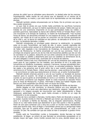 plumas de colibrí que se utilizaban para decorarlo. La deidad solar de los mexicas,
Huitzilopochtli, había nacido de una pluma que se depositó en el vientre de la
señora Coatlicue, su madre, y por esta razón se le representaba con las más bellas
plumas.
Malinalli también estaba entusiasmada con la fiesta. Era la primera vez que la
iba a poder presenciar.
Lo que más la atraía era que Cortés había prohibido los sacrificios humanos
durante la celebración, así que no habría espectáculos de sangre. Había oído que se
trataba de una ceremonia imponente en la que participaban todos los nobles y
grandes guerreros. Ejecutaban la danza del culebreo frente al Templo Mayor como
una invocación a la energía de Coatlicue, la madre de Huitzilopochtli. Tras muchas
horas de danza, los danzantes entraban en una especie de trance, de exaltación del
espíritu, por medio de la cual se ponían en comunión con las fuerzas generadoras
de la vida y, así, la danza se realizaba en dos planos: se danzaba en la tierra y en
el cielo. La serpiente danzaba y volaba.
Malinalli consideraba un privilegio poder observar la celebración. Le gustaba
estar en la gran Tenochtitlan, ser parte de ella. A veces, cuando regresaba del
mercado no podía evitar pensar en lo diferente que habría sido su destino si en vez
de haber sido regalada a los mercaderes de Xicalango, la hubieran destinado al
servicio de Moctezuma: le habría encantado ser una de sus cocineras. Tener el
privilegio de preparar para él uno de los más de trescientos platillos que día con día
se cocinaban en su palacio. Seducirlo con sus artes culinarias de tal manera que en
vez de probar su platillo y desecharlo para que sus súbditos se alimentaran de él,
se viera obligado a comerlo todo, cautivado por la mezcla de sabores.
También hubiera sido muy interesante ser una de las artesanas que imaginaban
joyas para él, que jugaban con los metales, que derretían el oro y la plata para
convertirlos en tobilleras, brazaletes, orejeras y nariceras. Aunque pensándolo bien,
el arte plumario hubiera sido, aparte de un honor, su actividad predilecta. Fabricar
las capas y los penachos que el gran señor iba a usar cuando presidiera alguna
ceremonia en el Templo Mayor. ¡Hacer que las plumas —esas sombras de los dioses
— se convirtieran en soles que deslumbraran al mismo sol, al señor Huitzilopochtli!
Malinalli decidió entonces ponerle a uno de sus huipiles un bordado de plumas
especial para la ocasión. Se dirigió al puesto donde vendían plumas preciosas
cuando vio que la gente se arremolinaba en torno a un hombre. Se trataba de uno
de los tantos corredores que llegaban desde la costa trayendo el pescado fresco
para la mesa de Moctezuma. A gritos, informaba a todos que habían llegado unos
barcos con otros españoles que decían venir en busca de Cortés.
Malinalli se enteró así, antes que Cortés, de la llegada de Pánfilo de Narváez.
Pánfilo llegaba en mal momento, la situación política era muy delicada. Sin
embargo, Cortés no tenía otra alternativa que detenerlo, atajarlo, impedir que lo
apresara y lo colgara acusado de insurrección por haber desobedecido a Diego
Velázquez, gobernador de Cuba, quien había enviado a Cortés en un viaje de
exploración y no de conquista.
Antes de irse a combatir a Narváez, Cortés dejó a Pedro de Alvarado a cargo de
la ciudad. Cuando Cortés le informó a Malinalli que tenían que abandonar la ciudad
para ir a combatir a Pánfilo de Narváez, ella se disgustó sobremanera. Muchas
veces en su vida había tenido que abandonar lo que más quería o más le gustaba.
Partir de cero para comenzar una y otra vez a crear un mundo nuevo. Abandonarlo
todo para tenerlo todo. Pero al llegar a Tenochtitlan pensó que su peregrinaje había
concluido. Que por fin podría echar raíces, así, tranquilamente, sin ruido y sin
tumulto. En paz. No contaba con que las cosas se iban a complicar a grados inimaginables.
Cortés salió de Tenochtitlan rumbo a Cempoallan, donde Narváez se había
establecido. Al llegar, se enteró de que Narváez se encontraba parapetado en el
templo mayor del lugar. Como Cortés conocía bien la zona, decidió atacar por la

 