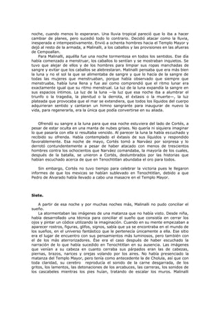 noche, cuando menos lo esperaran. Una lluvia tropical pareció que lo iba a hacer
cambiar de planes, pero sucedió todo lo contrario. Decidió atacar como la lluvia,
inesperada e intempestivamente. Envió a ochenta hombres hacia el Templo Mayor y
dejó al resto de la armada, a Malinalli, a los caballos y las provisiones en las afueras
de Cempoallan.
Para Malinalli, aquélla fue una noche tormentosa en todos los sentidos. Ese día
había comenzado a menstruar, los caballos lo sentían y se mostraban inquietos. Se
tuvo que alejar de ellos y de los hombres para limpiar sus ropas manchadas de
sangre y evitar que los caballos se alebrestaran. Malinalli pensaba que era más bien
la luna y no el sol la que se alimentaba de sangre y que lo hacía de la sangre de
todas las mujeres que menstruaban, porque había observado que siempre que
menstruaba, había luna llena y fue así como comprendió que el ritmo lunar era
exactamente igual que su ritmo menstrual. La luz de la luna expandía la sangre en
sus espacios íntimos. La luz de la luna —la luz que esa noche iba a alumbrar el
triunfo o la tragedia, la plenitud o la derrota, el éxtasis o la muerte—, la luz
plateada que provocaba que el mar se extendiera, que todos los líquidos del cuerpo
adquirieran sentido y cantaran un himno sangrante para inaugurar de nuevo la
vida, para regenerarla, era la única que podía convertirse en su aliada.
Ofrendó su sangre a la luna para que esa noche estuviera del lado de Cortés, a
pesar de estar oculta en una manta de nubes grises. No quería ni siquiera imaginar
lo que pasaría con ella si resultaba vencido. Al parecer la luna la había escuchado y
recibido su ofrenda. Había contemplado el éxtasis de sus líquidos y respondido
favorablemente. Esa noche de mayo, Cortés tomó a Narváez por sorpresa y lo
derrotó contundentemente a pesar de haber atacado con menos de trescientos
hombres contra los ochocientos que Narváez comandaba, la mayoría de los cuales,
después de la batalla, se unieron a Cortés, deslumbrados por las historias que
habían escuchado acerca de que en Tenochtitlan abundaba el oro para todos.
Sin embargo, Cortés no tuvo tiempo para celebrar la victoria pues le llegaron
informes de que los mexicas se habían sublevado en Tenochtitlan, debido a que
Pedro de Alvarado había llevado a cabo una masacre en el Templo Mayor.

Siete.
A partir de esa noche y por muchas noches más, Malinalli no pudo conciliar el
sueño.
La atormentaban las imágenes de una matanza que no había visto. Desde niña,
había desarrollado una técnica para conciliar el sueño que consistía en cerrar los
ojos y pintar un códice utilizando la imaginación. Cuando en su mente empezaban a
aparecer rostros, figuras, glifos, signos, sabía que ya se encontraba en el mundo de
los sueños, en el universo fantástico que le pertenecía únicamente a ella. Ese sitio
era el lugar de encuentro con sus pensamientos más luminosos, pero también con
el de los más aterrorizadores. Ése era el caso después de haber escuchado la
narración de lo que había sucedido en Tenochtitlan en su ausencia. Las imágenes
que venían a su cabeza en cuanto cerraba sus párpados eran las de cabezas,
piernas, brazos, narices y orejas volando por los aires. No había presenciado la
matanza del Templo Mayor, pero tenía como antecedente la de Cholula, así que con
toda claridad, su cerebro reproducía el sonido de la carne desgarrada, de los
gritos, los lamentos, las detonaciones de los arcabuces, las carreras, los sonidos de
los cascabeles mientras los pies huían, tratando de escalar los muros. Malinalli

 