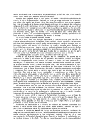 sentía en el centro de su cuerpo un estremecimiento y abría los ojos. Esto sucedía
varias veces hasta que, agotada, el sueño la vencía.
Cuando esto pasaba, venía la peor parte. Un sueño repetitivo le aprisionaba la
mente. Al inicio de la pesadilla, Malinalli era una mariposa sostenida por el viento,
que observaba desde las alturas cómo danzaban los nobles y guerreros mexicas.
Los veía entregados a la danza, concentrados, entrando en un estado de exaltación
religiosa. Del centro del círculo en el que bailaban salía un poste de luz que unía el
cielo con la tierra y desparramaba sobre los danzantes una poderosa luz amarilla
que iluminaba los cuerpos adornados con sus mejores atavíos, sus mejores plumas,
sus mejores pieles, pero de pronto, una lluvia de balas caía sobre ellos, les
perforaba el pecho, sus corazones sangrantes se volvían de piedra y se elevaban al
cielo. Malinalli, dentro de su pesadilla, se decía a sí misma:
—Los corazones de piedra también vuelan.
Al decir esto, veía una imagen fascinante y aterrorizadora que distraía su
mirada: el cuerpo mutilado de la diosa Coyolxauhqui, tallado en piedra, la hermana
del dios Huitzilopochtli que murió hecha pedazos cuando trató de impedir que su
hermano naciera del vientre de Coatlicue, su madre, tomaba vida. Dejaba su
inmovilidad para moverse y buscar unir sus partes mutiladas. Los fragmentos de las
piernas y de los brazos que estaban separados se unían nuevamente al tronco y la
piedra se volvía carne de tal modo que dejaba de ser escultura de piedra para
volverse carne viva. Malinalli entonces hablaba nuevamente para sí misma:
—Cuando la piedra se vuelve carne, el corazón se vuelve piedra.
Como si los hubiera llamado, algunos de los corazones de piedra se le
acercaban al rostro y estallaban en mil pedazos, escupiendo chorros de sangre;
otros se desplomaban como granizo de piedra y varios de ellos golpeaban a
Moctezuma, lo sepultaban. Las alas de mariposa de Malinalli se bañaban de sangre,
se volvían pesadas y ella, incapacitada para volar, caía estrepitosamente al piso.
Malinalli, entonces, convertida en una más de los danzantes, trataba de huir de los
escopetazos y de la lluvia de corazones de piedra, pisando cuerpos desmembrados
y escalando los muros, pero la sangre que escurría por las piedras lo hacían
imposible. Sus pies y sus manos resbalaban y provocaban su caída. En ese
momento, quería gritar, pedir ayuda al cielo, pero la voz no salía de su garganta; al
girar su rostro, miraba cómo una lluvia de corazones de piedra caían sobre
Moctezuma y lo dejaba sepultado bajo ellas; enseguida, una lluvia de espadas se
dirigía al pecho de Malinalli y se encajaban en su corazón perforándolo en miles de
sitios por los que comenzaban a escapar plumas preciosas ensangrentadas. En este
punto, Malinalli abría los ojos con la respiración agitada y los ojos llenos de agua.
De nada le servía abrir los ojos. La pesadilla continuaba. Malinalli caminaba y no
caminaba. Veía y no veía. Hablaba y no hablaba. Estaba y no estaba. Vivía los
dramáticos acontecimientos que sucedieron a la matanza sin verlos, sin oírlos, sin
registrarlos en su memoria. No tenía espacio en la mente para el presente, pues las
imágenes del pasado, las imágenes del horror, lo ocupaban todo.
Como en sueños vivió el regreso a Tenochtitlan. Regresaron por el lago de
Texcoco. La canoa en la que venía se deslizaba suavemente por las aguas. Esta vez
no hubo recibimiento, no hubo escolta de nobles esperándolos, todos estaban
muertos. Había pasado un mes de la matanza del Templo Mayor y aún podía
percibirse el olor a muerte en el ambiente.
Conforme se adentraban a la ciudad, el corazón de Malinalli aceleraba sus
latidos y hacía correr dolor por sus venas. Para evitarlo, cerraba los ojos y
procuraba no pensar en nada. No quería ver los signos del desastre.
Al llegar al palacio de Axayácatl, Cortés se reunió de inmediato con Pedro de
Alvarado para pedirle explicaciones. Lo había dejado al mando porque pensaba que
podía manejar perfectamente a los tenochcas, quienes veían en él a una
representación de Tonatiuh, la deidad solar. Cuando se dirigían a él no lo hacían por
su nombre sino por el de «Sol». Pero Cortés no contaba con que la responsabilidad

 