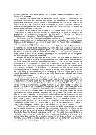 que le dejaba iba a resultar superior a él. El miedo a perder el control lo empujó a
organizar la matanza.
Era verdad que desde que los españoles habían llegado a Tenochtitlan, los
orgullosos tenochcas los miraban con recelo. No entendían la conducta de su
gobernante. Moctezuma, como monarca, se había caracterizado por su valentía, su
sabiduría, su enorme religiosidad y la firmeza con su mano dura para controlar el
imperio. Ante los españoles, en cambio, se mostraba débil y sumiso, por lo que los
tenochcas no salían de su asombro.
La gente en las calles se preguntaba si Moctezuma había perdido la razón, si
Tenochtitlan se encontraba sin cabeza, sin dirigente y no tardó en aparecer un
movimiento de resistencia encabezado por los señores Cacama, de Tezcoco,
Cuitláhuac, de Iztapalapa, y Cuauhtémoc, el hijo de Ahuizotl.
Desde ese punto de vista, resultaba lógico que Pedro de Alvarado, ante el temor
de una insurrección que no pudiera controlar con los pocos hombres que le habían
dejado, decidiera asesinar a los mejores guerreros y los nobles más destacados que
participarían en la celebración.
La matanza provocó la tan temida insurrección. Cortés le pidió a Moctezuma que
le hablara a su pueblo desde la azotea del palacio para que se apaciguara. Pero el
gobernante no fue bien recibido por su gente. Los tenochcas, exaltados, le lanzaron
insultos y piedras. Moctezuma recibió tres pedradas. Los españoles dijeron que
éstas fueron la causa de su muerte, pero según los testimonios de los indígenas,
fue asesinado por los propios españoles.
Malinalli no entró en el juego de explicaciones. No dijo nada. El impacto de
haber sido la última en mirar a los ojos del emperador antes de que se lo llevaran a
sus habitaciones la mantuvo viviendo en un tiempo que no era ese tiempo. Se
preguntaba si su pesadilla era parte de la realidad o la realidad parte de la
pesadilla. Y ella, ¿en dónde estaba? Aún sin saberlo, vio cómo los mexicas eligieron
como nuevo emperador a Cuitláhuac, el hermano de Moctezuma, quien de
inmediato organizó a su gente para enfrentar a Cortés y sus hombres. Lo hizo tan
bien que obligó a los españoles a iniciar la retirada. Trataron de huir por la noche,
cuando la ciudad estuviera en calma y así poder llevarse con ellos el gran tesoro
que habían acumulado.
El único momento en que Malinalli reaccionó y se instaló en el presente fue
cuando estaban huyendo. Los tenochcas venían tras ellos. Una de sus flechas hirió
al caballo que siempre había sido su aliado, el que había estado con ella en su
bautizo, en la matanza de Cholula, en el combate contra Pánfilo de Narváez, su
amigo eterno e incondicional. Cuando Malinalli lo vio caer herido, el tiempo se
detuvo. Los sonidos de la batalla se congelaron en el aire. Ya no escuchó nada.
Todo lo que la rodeaba desapareció del campo de su mirada. Sólo el caballo existía,
sólo el caballo moría. Malinalli sintió un dolor profundo. No quiso dejarlo ahí tirado,
agonizando; no quería que fuera alimento para los gusanos. Se abrazó a él. En sus
ojos vio el miedo, el dolor, el sufrimiento. De inmediato los relacionó con los ojos
que Moctezuma tenía cuando cayó herido por las piedras. Había bondad en esos
ojos. Había grandeza. Había señorío. Malinalli tomó con fuerza la macana con la
que combatía a los tenochcas y le asestó al caballo un golpe mortal en la cabeza.
Luego sacó de sus ropas un cuchillo y en un acto de locura procedió a cortarle la
cabeza. Quería llevarla con ella, quería hacerle los honores que se merecía.
Estaba tan enfrascada en su labor, que perdió de vista que estaban huyendo,
que la batalla seguía, que su vida corría peligro. Juan Jaramillo fue el que se dio
cuenta de que un tenochca tomaba a Malinalli por el cabello con la intención de
degollarla. Jaramillo disparó su arcabuz contra él y lo mató, luego corrió, tomó a
Malinalli, quien aún no terminaba de cortar la cabeza del caballo, y la arrastró a la
fuerza hasta las afueras de la ciudad, donde se sentaron a llorar su derrota.
Malinalli, nuevamente ausente, permaneció recargada en el hombro que Jaramillo
le ofrecía. Había mostrado gran fuerza y valentía esa noche.

 