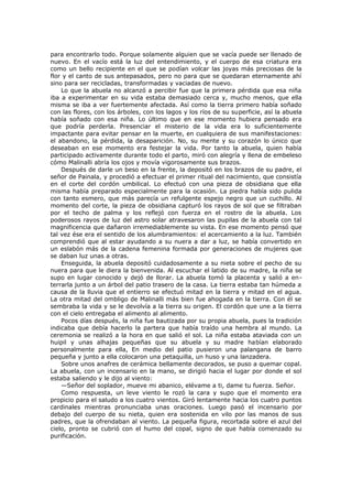 para encontrarlo todo. Porque solamente alguien que se vacía puede ser llenado de
nuevo. En el vacío está la luz del entendimiento, y el cuerpo de esa criatura era
como un bello recipiente en el que se podían volcar las joyas más preciosas de la
flor y el canto de sus antepasados, pero no para que se quedaran eternamente ahí
sino para ser recicladas, transformadas y vaciadas de nuevo.
Lo que la abuela no alcanzó a percibir fue que la primera pérdida que esa niña
iba a experimentar en su vida estaba demasiado cerca y, mucho menos, que ella
misma se iba a ver fuertemente afectada. Así como la tierra primero había soñado
con las flores, con los árboles, con los lagos y los ríos de su superficie, así la abuela
había soñado con esa niña. Lo último que en ese momento hubiera pensado era
que podría perderla. Presenciar el misterio de la vida era lo suficientemente
impactante para evitar pensar en la muerte, en cualquiera de sus manifestaciones:
el abandono, la pérdida, la desaparición. No, su mente y su corazón lo único que
deseaban en ese momento era festejar la vida. Por tanto la abuela, quien había
participado activamente durante todo el parto, miró con alegría y llena de embeleso
cómo Malinalli abría los ojos y movía vigorosamente sus brazos.
Después de darle un beso en la frente, la depositó en los brazos de su padre, el
señor de Painala, y procedió a efectuar el primer ritual del nacimiento, que consistía
en el corte del cordón umbilical. Lo efectuó con una pieza de obsidiana que ella
misma había preparado especialmente para la ocasión. La piedra había sido pulida
con tanto esmero, que más parecía un refulgente espejo negro que un cuchillo. Al
momento del corte, la pieza de obsidiana capturó los rayos de sol que se filtraban
por el techo de palma y los reflejó con fuerza en el rostro de la abuela. Los
poderosos rayos de luz del astro solar atravesaron las pupilas de la abuela con tal
magnificencia que dañaron irremediablemente su vista. En ese momento pensó que
tal vez ése era el sentido de los alumbramientos: el acercamiento a la luz. También
comprendió que al estar ayudando a su nuera a dar a luz, se había convertido en
un eslabón más de la cadena femenina formada por generaciones de mujeres que
se daban luz unas a otras.
Enseguida, la abuela depositó cuidadosamente a su nieta sobre el pecho de su
nuera para que le diera la bienvenida. Al escuchar el latido de su madre, la niña se
supo en lugar conocido y dejó de llorar. La abuela tomó la placenta y salió a enterrarla junto a un árbol del patio trasero de la casa. La tierra estaba tan húmeda a
causa de la lluvia que el entierro se efectuó mitad en la tierra y mitad en el agua.
La otra mitad del ombligo de Malinalli más bien fue ahogada en la tierra. Con él se
sembraba la vida y se le devolvía a la tierra su origen. El cordón que une a la tierra
con el cielo entregaba el alimento al alimento.
Pocos días después, la niña fue bautizada por su propia abuela, pues la tradición
indicaba que debía hacerlo la partera que había traído una hembra al mundo. La
ceremonia se realizó a la hora en que salió el sol. La niña estaba ataviada con un
huipil y unas alhajas pequeñas que su abuela y su madre habían elaborado
personalmente para ella, En medio del patio pusieron una palangana de barro
pequeña y junto a ella colocaron una petaquilla, un huso y una lanzadera.
Sobre unos anafres de cerámica bellamente decorados, se puso a quemar copal.
La abuela, con un incensario en la mano, se dirigió hacia el lugar por donde el sol
estaba saliendo y le dijo al viento:
—Señor del soplador, mueve mi abanico, elévame a ti, dame tu fuerza. Señor.
Como respuesta, un leve viento le rozó la cara y supo que el momento era
propicio para el saludo a los cuatro vientos. Giró lentamente hacia los cuatro puntos
cardinales mientras pronunciaba unas oraciones. Luego pasó el incensario por
debajo del cuerpo de su nieta, quien era sostenida en vilo por las manos de sus
padres, que la ofrendaban al viento. La pequeña figura, recortada sobre el azul del
cielo, pronto se cubrió con el humo del copal, signo de que había comenzado su
purificación.

 