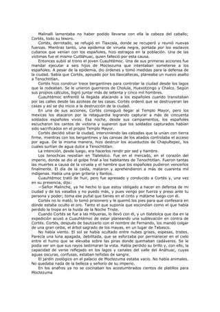 Malinalli lamentaba no haber podido llevarse con ella la cabeza del caballo;
Cortés, todo su tesoro.
Cortés, derrotado, se refugió en Tlaxcala, donde se recuperó y reunió nuevas
fuerzas. Mientras tanto, una epidemia de viruela negra, portada por los esclavos
cubanos que venían con los españoles, hizo estragos en la población. Una de las
víctimas fue el mismo Cuitláhuac, quien falleció por esta causa.
Entonces subió al trono el joven Cuauhtémoc. Una de sus primeras acciones fue
mandar ejecutar a seis hijos de Moctezuma que intentaban someterse a los
españoles. A pesar de la epidemia, dio órdenes y tomó medidas para la defensa de
la ciudad. Sabía que Cortés, apoyado por los tlaxcaltecas, planeaba un nuevo asalto
a Tenochtitlan.
Cortés hizo construir trece bergantines para controlar la ciudad desde los lagos
que la rodeaban. Se le unieron guerreros de Cholula, Huexotzingo y Chalco. Según
sus propios cálculos, logró juntar más de setenta y cinco mil hombres.
Cuauhtémoc enfrentó la llegada atacando a los españoles cuando transitaban
por las calles desde las azoteas de las casas. Cortés ordenó que se destruyeran las
casas y así se dio inicio a la destrucción de la ciudad.
En una de sus acciones, Cortés consiguió llegar al Templo Mayor, pero los
mexicas los atacaron por la retaguardia logrando capturar a más de cincuenta
soldados españoles vivos. Esa noche, desde sus campamentos, los españoles
escucharon los cantos de victoria y supieron que los soldados capturados habían
sido sacrificados en el propio Templo Mayor.
Cortés decidió sitiar la ciudad, interviniendo las calzadas que la unían con tierra
firme, mientras con los bergantines y las canoas de los aliados controlaba el acceso
por agua. De la misma manera, hizo destruir los acueductos de Chapultepec, los
cuales surtían de agua dulce a Tenochtitlan.
La intención, desde luego, era hacerlos rendir por sed y hambre.
Los tenochcas resistían en Tlatelolco. Fue en el mercado, en el corazón del
imperio, donde se dio el golpe final a los habitantes de Tenochtitlan. Fueron tantas
las muertes a causa de la viruela y el hambre que los españoles pudieron vencerlos
finalmente. El día de la caída, mataron y aprehendieron a más de cuarenta mil
indígenas. Había una gran gritería y llantos.
Cuauhtémoc trató de huir, pero fue apresado y conducido a Cortés y, una vez
en su presencia, dijo:
—Señor Malinche, ya he hecho lo que estoy obligado a hacer en defensa de mi
ciudad y de los vasallos y no puedo más, y pues vengo por fuerza y preso ante tu
persona y poder; toma ese puñal que tienes en el cinto y mátame luego con él.
Cortés no lo mató; lo tomó prisionero y le quemó los pies para que confesara en
dónde estaba oculto el oro. Tanto el que suponía que escondían como el que había
perdido la tropa en la huida de la Noche Triste.
Cuando Cortés se fue a las Hibueras, lo llevó con él, y un tlatelolca que iba en la
expedición acusó a Cuauhtémoc de estar planeando una sublevación en contra de
Cortés. Cortés, después de bautizarlo con el nombre de Fernando, los mandó colgar
de una gran ceiba, el árbol sagrado de los mayas, en un lugar de Tabasco.
No había viento. El sol se había ocultado entre nubes grises, espesas, tristes.
Parecía una luna apagada, debilitada, que se esforzaba por permanecer en el cielo
entre el humo que se elevaba sobre las piras donde quemaban cadáveres. Se le
podía ver sin que sus rayos lastimaran la vista. Había perdido su brillo y, con ello, la
capacidad de verse reflejado en los lagos y canales del valle del Anáhuac, cuyas
aguas oscuras, confusas, estaban teñidas de sangre.
El jardín zoológico en el palacio de Moctezuma estaba vacío. No había animales.
No quedaba nada de la belleza y señorío de su imperio.
En los anafres ya no se cocinaban los acostumbrados cientos de platillos para
Moctezuma

 
