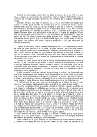 Durante su embarazo, cuando aún no sabía si daría a luz a un niño o a una
niña, se dedicó a tejer mantas de malinalli en telar de cintura. Malinalli trenzaba a
malinalli. La «hierba trenzada» preparaba la urdimbre de su tejido, trenzando la
hierba.
Ella iba a arropar a su hijo con todo su ser. Lo iba a cubrir como la cáscara que
cubría la semilla para revertir el proceso que en su vientre se estaba dando.
Malinalli sabía que así como toda planta cumplía el ciclo de la siembra, nacimiento,
florecimiento y muerte, siempre yendo de la oscuridad hacia la luz, en su interior
estaba germinando una semilla que saldría a la luz. La semilla de una planta, para
poder germinar, tiene que despojarse de la piel que la cubre. Se preguntó si por
eso los sacerdotes que sacrificaban a los prisioneros los desollaban y luego se
ponían la piel. La semilla pierde todo para ganarlo todo. Pierde la cáscara para
convertirse en una planta que lo es todo: tierra, agua, sol, viento. Pero cuando su
hijo saliera del vientre, ella quería seguirlo arropando y por eso fabricaba las
mantas de malinalli.
Cuando el niño nació, Cortés celebró durante tres días. Era su primer hijo varón.
Ya tenía en quien perpetuar su nombre, a quién heredar. Pero un pensamiento
oscuro empañó su felicidad: había tenido su hijo fuera del matrimonio y, además, lo
había tenido con una esclava. Su hijo no sería bien visto en la Corte de España. Su
hijo era un mestizo. Para complicar las cosas aún más, llegó a México su esposa,
Catalina Xuárez, quien desde el primer día se empeñó en arruinar lo que le restaba
de satisfacción a Cortés.
Catalina no había podido darle hijos y estaba terriblemente celosa de Malinalli y
su hijo. Cortés, tratando de agradarla, organizó una fiesta de bienvenida. Durante
la misma, Catalina persiguió todo el tiempo a Cortés, pero no para gozar de su
compañía, sino para seguir discutiendo. El disgusto entre ambos subió tanto de
tono que los invitados prefirieron retirarse temprano. Cortés y Catalina siguieron
discutiendo en su habitación.
Al día siguiente, mientras Malinalli amamantaba a su hijo, fue informada por
una de las sirvientas de que Catalina había amanecido muerta. La había encontrado
una mujer de la servidumbre en la cama, vestida con la misma ropa que llevaba en
la fiesta. Presentaba moretones en el cuello, tenía el collar de perlas reventado y la
cama estaba orinada. El rumor de un posible asesinato corría por todas partes.
A Malinalli una de las cosas que más le impacto fue el hecho de que el collar
estuviera roto. Alguien había desconectado a Catalina del collar de la creación.
La noche estrellada infinita observaba a Cortés y Malinalli. Estaban alrededor de
una hoguera, rodeados de soldados que comían en silencio. En el campo había
varias fogatas encendidas que se reflejaban en las estrellas. Malinalli observaba a
Cortés, quien miraba de un lado a otro: ahora al cielo, ahora al fuego, ahora a la
tierra. Desde que días atrás lo había observado limpiar su armadura y afilar la
espada, supo que un viento de obsidiana la amenazaba. Ella sabía perfectamente
cómo era el padre de su hijo. Su sangre se había recreado en sus entrañas. Pensó
que siempre lo había conocido, le era tan familiar, tan cercano, que lo aceptaba
como parte de su destino, como si él hubiera nacido para penetrar su vientre, como
si él hubiera nacido para escuchar su lengua, como si él hubiera nacido para herir
su corazón. Al observar la mirada inquieta de Cortés, le fue fácil descubrir en ella
una insatisfacción permanente, una decepción constante, como si lo único que
pudiera darle satisfacción y placer fuese la acción de conquistar. No los logros
obtenidos. No las victorias. No el infinito poder que ya poseía.
«Este hombre es insaciable», se dijo a sí misma. «Parece que lo único que lo
despierta a la vida es la muerte. Lo único que lo hace gozar es la sangre. El deseo
de destruir, de romper, de rasgar, de transformar.»
Sintió lástima por él y por primera vez tuvo compasión de este hombre obsesivo
y terrible. Sintió pena de que no pudiera estar en paz. Iban en camino a las

 