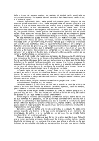 latín o trozos de poemas sueltos, sin sentido. El alcohol había modificado su
conducta totalmente. De repente, cambió su actitud. Del divertimento pasó a la ira,
a la violencia y gritó:
—Nadie, ¡escúchenlo bien!, nadie podrá traicionarme jamás. Ninguno de mis
hombres podrá estar en mi contra, nadie intrigará sobre mi persona porque el que
lo haga, el que se atreva, morirá de una manera cruel y vergonzosa. Nadie podrá
estar en contra de mis pensamientos, de mi voluntad. Nadie podrá nunca
contradecir mis ideas ni desviar jamás mis intuiciones. Los seres que están cerca de
mí, los que me conocen, tienen que ser una sombra de mi persona, sólo así podré
llevar a cabo todos mis ideales, sólo así el poder infinito de mis emociones podrá
llegar a un destino feliz. ¡Escúchenlo todos! Porque si yo muero, ustedes también.
En ese momento se quedó mirando a Malinalli, que había observado toda esta
transformación y locura de Cortés. En verdad, en esos momentos daba miedo; se
mostraba como un ser irrefrenable, frenético. Parecía que su mente se incendiaba
con cada trago de alcohol que bebía. El aguardiente hacía estragos en su sangre. Lo
habitaban el deseo de grandeza y una venganza desconocida que parecía provenir
de unos genes equivocados, que lo obligaban a convertir al mundo en un lugar de
combate y de muerte. Esa sensación de venganza y de ira estaba incrustada en el
corazón y en la sangre de Cortés, como si alguna herida supurante surgiera de su
rencor y diseñara todos sus pensamientos.
Malinalli sintió miedo y la invadió una sensación de desconsuelo. El alcohol era
mal compañero del hombre y los dioses. A Quetzalcóatl lo había trastornado de tal
forma que había sido capaz de fornicar con su hermana, y se decía que Cortés, bajo
la influencia del alcohol, había estrangulado a su esposa. ¡Ese hombre era capaz de
asesinar! Un sentimiento trágico circuló por su sangre y le advirtió del peligro que
corría, pero al mismo tiempo le suministró la serenidad para simular calma en
medio de la guerra. Cortés la jaló hacia él y le dijo en voz baja:
—Querías dejar de ser esclava, ¿verdad? Pues te voy a dar gusto, te voy a
convertir en señora, pero no en mi señora. Estarás cerca de mí, pero no estaremos
juntos. Tu sangre y mi sangre crearon una sangre nueva que nos pertenece a
ambos, pero ahora tu sangre se mezclará con otro. Yo seguiré siendo tu señor, pero
tú nunca serás mi señora.
En ese momento, un grito descomunal salió de la garganta de Cortés:
—Jaramilloooo! Ven para acá, fiel soldado.
Jaramillo obedeció y, en cuanto lo tuvo cerca, Cortés le tomó la mano y la
colocó a la altura del corazón de Malinalli. Jaramillo, apenado, trató de retirarla,
pero Cortés se la sostuvo con firmeza mientras le decía:
—Acércate a esta mujer, siente su corazón, su tacto, su cabello, porque ella, a
partir de hoy, es tuya. Toma esta mujer para saciar tus deseos en ella y para ver si
así puedes ser yo —dijo riendo exagerada y falsamente.
Cortés eligió a Jaramillo para desposarlo con Malinalli porque, aparte de ser uno
de sus hombres más preciados, era en quien más confianza tenía. Quería atar a
Malinalli con Jaramillo por dos razones: para atar a Jaramillo a su voluntad y para
tratar a Malinalli desde una distancia más racional, menos emotiva. De tal manera
podría sacar el mejor provecho de aquella mujer sorprendentemente inteligente e
imprescindible para sus planes.
Jaramillo encajó en Cortés una mirada sorprendida e incrédula. No sabía si le
estaba jugando una broma; si lo que decía correspondía a un momento de
embriaguez, de delirio o si se burlaba de su persona. En su mirada había
incertidumbre y en su corazón alegría.
Trató de desviar la mirada para que Cortés no se diera cuenta de que Malinalli
era la mujer que había anhelado, desde aquel día lejano, a orillas del río, cuando
Cortés la penetrara por vez primera. Esa mujer que ahora le ofrecía era la que
infinidad de veces había calentado sus pensamientos, la mujer que siempre había

 