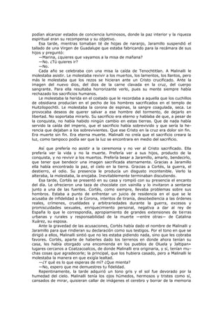 podían alcanzar estados de conciencia luminosos, donde la paz interior y la riqueza
espiritual eran su recompensa y su objetivo.
Esa tarde, mientras tomaban té de hojas de naranjo, Jaramillo suspendió el
tallado de una Virgen de Guadalupe que estaba fabricando para la recámara de sus
hijos y preguntó:
—Marina, ¿quieres que vayamos a la misa de mañana?
—No. ¿Tú quieres ir?
—No.
Cada año se celebraba con una misa la caída de Tenochtitlan. A Malinalli le
molestaba asistir. Le molestaba revivir a los muertos, los lamentos, los llantos, pero
más le molestaba que los rezos se hicieran ante un Cristo crucificado. Ante la
imagen del nuevo dios, del dios de la carne clavada en la cruz, del cuerpo
sangrante. Para ella resultaba horrorizante verlo, pues su mente siempre había
rechazado los sacrificios humanos.
Le molestaba la herida en el costado que le recordaba a aquella que los cuchillos
de obsidiana producían en el pecho de los hombres sacrificados en el templo de
Huitzilopochtli. Le molestaba la corona de espinas, la sangre coagulada, seca. Le
provocaba deseos de querer salvar a ese hombre del tormento, de dejarlo en
libertad. No soportaba mirarlo. Su sacrificio era eterno y hablaba de que, a pesar de
la conquista, no había habido ningún cambio en estas tierras. Que de nada había
servido la caída del imperio, que el sacrificio había sobrevivido y que sería la herencia que dejaban a los sobrevivientes. Que ese Cristo en la cruz era dolor sin fin.
Era muerte sin fin. Era eterna muerte. Malinalli no creía que el sacrificio creara la
luz, como tampoco podía ser que la luz se encontrara en medio del sacrificio.
Así que prefería no asistir a la ceremonia y no ver al Cristo sacrificado. Ella
prefería ver la vida y no la muerte. Prefería ver a sus hijos, producto de la
conquista, y no revivir a los muertos. Prefería besar a Jaramillo, amarlo, bendecirlo,
que tener que bendecir una imagen sacrificada eternamente. Gracias a Jaramillo
ella había encontrado la paz, el cielo en la tierra. Gracias a Cortés, la guerra, el
destierro, el odio. Su presencia le producía un disgusto incontenible. Verlo la
alteraba, la molestaba, la enojaba. Inevitablemente terminaban discutiendo.
Esa tarde, Cortés se presentó en su casa y rompió con su presencia el encanto
del día. Le ofrecieron una taza de chocolate con vainilla y lo invitaron a sentarse
junto a una de las fuentes. Cortés, como siempre, llevaba problemas sobre sus
hombros. Estaba a punto de enfrentar un juicio de residencia en el que se le
acusaba de infidelidad a la Corona, intentos de tiranía, desobediencia a las órdenes
reales, crímenes, crueldades y arbitrariedades durante la guerra, excesos y
promiscuidades sexuales, enriquecimiento personal, negativa a dar al rey de
España lo que le correspondía, apropiamiento de grandes extensiones de tierras
urbanas y rurales y responsabilidad de la muerte —entre otras— de Catalina
Xuárez, su esposa.
Ante la gravedad de las acusaciones, Cortés había dado el nombre de Malinalli y
Jaramillo para que rindieran su declaración como sus testigos. Por el tono en que se
dirigió a ellos, Malinalli sintió que no les estaba pidiendo nada, sino que les cobraba
favores. Cortés, aparte de haberles dado los terrenos en donde ahora tenían su
casa, les había otorgado una encomienda en los pueblos de Oluela y Jaltipan»
lugares cercanos a Coatzacoalcos, de donde Malinalli era originaria, y sí, tenían muchas cosas que agradecerle; la principal, que los hubiera casado, pero a Malinalli le
molestaba la manera en que exigía lealtad.
—¿Y qué es lo que esperas de mí? ¿Que mienta?
—No, espero que me demuestres tu fidelidad.
Repentinamente, la tarde adquirió un tono gris y el sol fue devorado por la
humedad del cielo. Malinalli tenía los ojos húmedos, hermosos y tristes como sí,
cansados de mirar, quisieran callar de imágenes el cerebro y borrar de la memoria

 