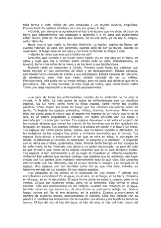 toda forma y todo reflejo de una conquista y un mundo ilusorio, engañoso.
Pronunciando la palabra «Cortés» con una voz grave, le dijo:
—Cortés, por siempre te agradeceré el hijo y el esposo que me diste, el trozo de
tierra que amablemente nos regalaste a Jaramillo y a mí para que pudiéramos
echar raíces, pero no me pidas que declare, no en ese tono, ya no soy tu lengua,
señor Malinche.
Hacía mucho que nadie lo llamaba Malinche. Lo habían dejado de llamar así
cuando Malinalli se casó con Jaramillo, cuando dejó de ser su mujer, cuando se
separaron. El fuego salió de sus ojos y con furia contenida se dirigió a ella:
—¿Quién te crees que eres para hablarme así?
Jaramillo, que conocía a su mujer como nadie, vio en sus ojos un arrebato de
rabia y supo que iba a vomitar sobre Cortés todo su odio. Disculpándose, se
levantó, tomó a los niños de la mano y se los llevó a sus habitaciones.
Malinalli tardó en responder a Cortés. Primero juntó todas las palabras que
había reunido en sus momentos de dolor y de desesperación. Estaba cansada,
extremadamente cansada de Cortés y sus estrategias. Estaba cansada de tolerarlo,
de obedecerlo, pero más que nada, estaba cansada de ser su reflejo.
Efectivamente, ella podía ser su mejor testigo, pero no sabía qué declarar que no lo
perjudicara. Ella, la más humilde, la más ciega de todos, ¡qué podía haber visto!
Tomó una larga respiración y le respondió pausadamente:
—La peor de todas las enfermedades nacidas de tu ambición no ha sido la
viruela, ni la sífilis. La más grave de todas las enfermedades son tus malditos
espejos. Su luz hiere, como hiere tu filosa espada, como hieren tus crueles
palabras, como hieren las bolas de fuego que tus cañones escupieron sobre mi
gente. Tú trajiste los espejos plateados, nítidos, tirantes, luminosos. Mirarme en
ellos me duele, pues el rostro que el espejo me regresa es un rostro que no es el
mío. Es un rostro angustiado y culpable. Un rostro envuelto por tus besos y
marcado por tus amargas caricias. Tus espejos devuelven a mi vista el espanto de
las muecas abiertas que tienen los rostros de los hombres que se han quedado sin
lenguaje, sin dioses. Tus espejos reflejan a la piedra sin volcán y al futuro sin árbol.
Tus espejos son como pozos secos, vacíos, que no tienen espíritu ni eternidad. En
las imágenes de tus espejos hay gritos y crímenes devorados por el tiempo. Tus
espejos distorsionan y enloquecen al ser que se mira en ellos; lo contagian de
miedo, le deforman el corazón, lo destrozan, lo sangran y lo maldicen; lo engañan
con su alma escurridiza, quebradiza, falsa. Mirarte tanto tiempo en tus espejos te
ha enfermado, te ha mostrado una gloria y un poder equivocado. Lo peor de todo
es que el rostro que miras en tu espejo creyendo que es tu cara tampoco existe.
Tus espejos lo han desvanecido y en su lugar te muestran un infierno alucinante.
¡Infierno! Esa palabra que aprendí contigo, esa palabra que no entiendo, ese lugar
creado por tus gentes para maldecir eternamente todo lo que vive. Ese universo
aterrorizante que has fabricado, ése es el que recorta tu imagen y la congela en el
espejo. ¡Tus espejos son tan terribles como tú! Lo que más odio, Hernán, es
haberme mirado en tus espejos. En tus negros espejos.
»La búsqueda de los dioses es la búsqueda de uno mismo. Y ¿dónde nos
encontramos escondidos? En el agua, en el aire, en el fuego, en la tierra. Estamos
en el agua, en el río escondido. El agua forma parte de nuestro cuerpo, pero no la
vemos. Circula por nuestras venas, pero no la sentimos. Sólo vemos el agua
externa. Sólo nos reconocemos en los reflejos. Cuando nos miramos en el agua,
también sabemos que somos luz, de otra forma no podríamos reflejarnos. Somos
fuego, somos sol. En el aire estamos, en la palabra. Cuando pronunciamos el
nombre de nuestros dioses, pronunciamos el nuestro. Ellos nos crearon con su
palabra y nosotros los recreamos con la nuestra. Los dioses y los hombres somos lo
mismo. El hijo del sol, el hijo del agua, el hijo del aire, el hijo del maíz nacen del

 