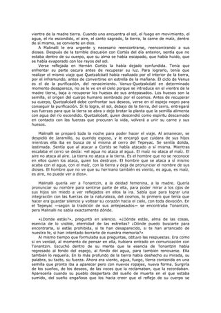 vientre de la madre tierra. Cuando uno encuentra el sol, el fuego en movimiento, el
agua, el río escondido, el aire, el canto sagrado, la tierra, la carne de maíz, dentro
de sí mismo, se convierte en dios.
A Malinalli le era urgente y necesario reencontrarse, reencontrando a sus
dioses. Después de la terrible discusión con Cortés del día anterior, sentía que no
estaba dentro de su cuerpo, que su alma se había escapado, que había huido, que
se había evaporado con los rayos del sol.
Verse reflejada en Hernán Cortés la había dejado confundida. Tenía que
enfrentar su parte oscura antes de recuperar su luz. Para lograrlo, tenía que
realizar el mismo viaje que Quetzalcóatl había realizado por el interior de la tierra,
por el inframundo, antes de convertirse en estrella de la mañana. El ciclo de Venus
es el de la purificación, del renacimiento. Venus-Quetzalcóatl en determinado
momento desaparece, no se le ve en el cielo porque se introduce en el vientre de la
madre tierra, baja a recuperar los huesos de sus antepasados. Los huesos son la
semilla, el origen del cuerpo humano sembrado por el cosmos. Antes de recuperar
su cuerpo, Quetzalcóatl debe confrontar sus deseos, verse en el espejo negro para
conseguir la purificación. Si lo logra, el sol, debajo de la tierra, del cerro, entregará
sus fuerzas para que la tierra se abra y deje brotar la planta que la semilla alimenta
con agua del río escondido. Quetzalcóatl, quien descendió como espíritu descarnado
en contacto con las fuerzas que procuran la vida, volverá a unir su carne y sus
huesos.
Malinalli se preparó toda la noche para poder hacer el viaje. Al amanecer, se
despidió de Jaramillo, su querido esposo, y le encargó que cuidara de sus hijos
mientras ella iba en busca de sí misma al cerro del Tepeyac. Se sentía dolida,
lastimada. Sentía que al atacar a Cortés se había atacado a sí misma. Mientras
escalaba el cerro se decía: «el agua no ataca al agua. El maíz no ataca al maíz. El
aire no ataca al aire. La tierra no ataca a la tierra. Es el hombre que no se reconoce
en ellos quien los ataca, quien los destruye. El hombre que se ataca a sí mismo
acaba con el agua, con el maíz, con la tierra y deja de pronunciar el nombre de sus
dioses. El hombre que no ve que su hermano también es viento, es agua, es maíz,
es aire, no puede ver a dios».
Malinalli quería ver a Tonantzin, a la deidad femenina, a la madre. Quería
pronunciar su nombre para sentirse parte de ella, para poder mirar a los ojos de
sus hijos sin miedo a ver reflejados en ellos la ira. Sabía que para lograr una
integración con las fuerzas de la naturaleza, del cosmos, lo primero que tenía que
hacer era guardar silencio y voltear su corazón hacia el cielo, con toda devoción. En
el Tepeyac —según la tradición de sus antepasados— se encontraba Tonantzin,
pero Malinalli no sabía exactamente dónde.
«¿Donde estás?», preguntó en silencio. «¿Dónde estás, alma de las cosas,
esencia de lo visible, eternidad de las estrellas? ¿Dónde puedo buscarte para
encontrarte, si estás prohibida, si te han desaparecido, si te han arrancado de
nuestra fe, si han intentado borrarte de nuestra memoria?»
Al mismo tiempo que formulaba sus preguntas, obtuvo las respuestas. Era como
si en verdad, al momento de pensar en ella, hubiera entrado en comunicación con
Tonantzin. Escuchó dentro de su mente que la esencia de Tonantzin había
regresado al fondo del espejo, al fondo del agua, para también renovarse. Ella
también lo requería. En lo más profundo de la tierra había deshecho su mirada, su
palabra, su tacto, su fuerza. Ahora era viento, agua, fuego, tierra contenida en una
semilla que pronto iba a aparecer pero con nuevos ropajes, nueva forma. Surgiría
de los sueños, de los deseos, de las voces que la reclamaban, que la recordaban.
Aparecería cuando su pueblo despertara del sueño de muerte en el que estaba
sumido, del sueño engañoso que los hacía creer que el reflejo de su cuerpo se

 