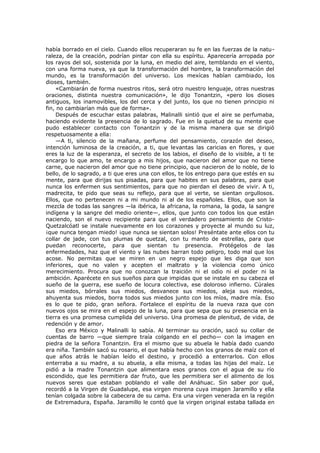 había borrado en el cielo. Cuando ellos recuperaran su fe en las fuerzas de la naturaleza, de la creación, podrían pintar con ella su espíritu. Aparecería arropada por
los rayos del sol, sostenida por la luna, en medio del aire, temblando en el viento,
con una forma nueva, ya que la transformación del hombre, la transformación del
mundo, es la transformación del universo. Los mexícas habían cambiado, los
dioses, también.
«Cambiarán de forma nuestros ritos, será otro nuestro lenguaje, otras nuestras
oraciones, distinta nuestra comunicación», le dijo Tonantzin, «pero los dioses
antiguos, los inamovibles, los del cerca y del junto, los que no tienen principio ni
fin, no cambiarían más que de forma».
Después de escuchar estas palabras, Malinalli sintió que el aire se perfumaba,
haciendo evidente la presencia de lo sagrado. Fue en la quietud de su mente que
pudo establecer contacto con Tonantzin y de la misma manera que se dirigió
respetuosamente a ella:
—A ti, silencio de la mañana, perfume del pensamiento, corazón del deseo,
intención luminosa de la creación, a ti, que levantas las caricias en flores, y que
eres la luz de la esperanza, el secreto de los labios, el diseño de lo visible, a ti te
encargo lo que amo, te encargo a mis hijos, que nacieron del amor que no tiene
carne, que nacieron del amor que no tiene principio, que nacieron de lo noble, de lo
bello, de lo sagrado, a ti que eres una con ellos, te los entrego para que estés en su
mente, para que dirijas sus pisadas, para que habites en sus palabras, para que
nunca los enfermen sus sentimientos, para que no pierdan el deseo de vivir. A ti,
madrecita, te pido que seas su reflejo, para que al verte, se sientan orgullosos.
Ellos, que no pertenecen ni a mi mundo ni al de los españoles. Ellos, que son la
mezcla de todas las sangres —la ibérica, la africana, la romana, la goda, la sangre
indígena y la sangre del medio oriente—, ellos, que junto con todos los que están
naciendo, son el nuevo recipiente para que el verdadero pensamiento de CristoQuetzalcóatl se instale nuevamente en los corazones y proyecte al mundo su luz,
¡que nunca tengan miedo! ¡que nunca se sientan solos! Preséntate ante ellos con tu
collar de jade, con tus plumas de quetzal, con tu manto de estrellas, para que
puedan reconocerte, para que sientan tu presencia. Protégelos de las
enfermedades, haz que el viento y las nubes barran todo peligro, todo mal que los
acose. No permitas que se miren en un negro espejo que les diga que son
inferiores, que no valen y acepten el maltrato y la violencia como único
merecimiento. Procura que no conozcan la traición ni el odio ni el poder ni la
ambición. Aparécete en sus sueños para que impidas que se instale en su cabeza el
sueño de la guerra, ese sueño de locura colectiva, ese doloroso infierno. Cúrales
sus miedos, bórrales sus miedos, desvanece sus miedos, aleja sus miedos,
ahuyenta sus miedos, borra todos sus miedos junto con los míos, madre mía. Eso
es lo que te pido, gran señora. Fortalece el espíritu de la nueva raza que con
nuevos ojos se mira en el espejo de la luna, para que sepa que su presencia en la
tierra es una promesa cumplida del universo. Una promesa de plenitud, de vida, de
redención y de amor.
Eso era México y Malinalli lo sabía. Al terminar su oración, sacó su collar de
cuentas de barro —que siempre traía colgando en el pecho— con la imagen en
piedra de la señora Tonantzin. Era el mismo que su abuela le había dado cuando
era niña. También sacó su rosario, el que había hecho con los granos de maíz con el
que años atrás le habían leído el destino, y procedió a enterrarlos. Con ellos
enterraba a su madre, a su abuela, a ella misma, a todas las hijas del maíz. Le
pidió a la madre Tonantzin que alimentara esos granos con el agua de su río
escondido, que les permitiera dar fruto, que les permitiera ser el alimento de los
nuevos seres que estaban poblando el valle del Anáhuac. Sin saber por qué,
recordó a la Virgen de Guadalupe, esa virgen morena cuya imagen Jaramillo y ella
tenían colgada sobre la cabecera de su cama. Era una virgen venerada en la región
de Extremadura, España. Jaramillo le contó que la virgen original estaba tallada en

 