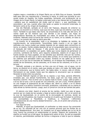 madera negra y mostraba a la Virgen María con un Niño Dios en brazos. Jaramillo
talló para ella una reproducción y mientras lo hacía, le contó que durante la conquista árabe en España, los frailes españoles, temiendo una profanación de la
imagen de la Virgen María, la habían enterrado junto a las riberas del río Guadalupe
—palabra que se castellanizó del árabe wad al luben— y que significaba «río
escondido»; por eso, cuando años más tarde un pastor la encontró enterrada, la
llamaron como al río, Virgen de Guadalupe.
Ese día Malinalli, sentada en el cerro del Tepeyac, después de enterrar su
pasado, se encontró a sí misma, supo que era dios, supo que era eterna y que iba a
morir. También lo que daba vida moría. Se encontraba en lo más alto del cerro. El
viento sopló de tal manera que casi derribó a los árboles. Las hojas se
desprendieron llenando de musicalidad sus oídos. El sonido del viento se hizo
evidente. Malinalli sintió la fuerza del viento en su rostro, en su cabello, en todo su
cuerpo y el corazón del cielo se abrió para ella.
La muerte no la espantaba, todo a su alrededor le hablaba de cambio, de
transformación, de renacimiento. Tenochtitlan había muerto y en su lugar se
edificaba una nueva ciudad que estaba dejando de ser espejo para convertirse en
tierra, en piedra. Cortés estaba dejando de ser el conquistador para convertirse en
el marqués del Valle de Oaxaca. Y ella pronto iba a experimentar su última
transformación. Lo aceptaba con gusto. Sabía que nunca dejaría de pertenecer al
universo, cambiaría de forma, pero seguiría existiendo, estaría en el agua de la
fuente donde sus hijos jugaban, en las estrellas que Jaramillo veía por las noches,
en las tortillas de maíz que a diario todos ellos comían, en el viento que sostenía a
los colibríes que danzaban sobre sus nardos. Existiría en las calles de la nueva
ciudad, en lo que fue el mercado de Tlatelolco, en el bosque de Chapultepec, en el
sonido de los tambores, de los caracoles, en la nieve de los volcanes, en el sol, en
la luna.
Malinalli, sentada y en silencio, se hizo una con el fuego, con el agua, con la
tierra, se disolvió en el viento, supo que estaba en todo y en nada. No había nada
que la contuviera, que la hiciera sufrir. No había dolor, ni rencor, sólo el infinito.
Permaneció en ese estado hasta que los pájaros le anunciaron que se estaban
llevando la tarde entre sus plumas.
Cuando Malinalli regresó al lado de su esposo y sus hijos, parecía diferente.
Irradiaba paz. Los abrazó fuertemente, los besó, jugó con sus hijos antes de
llevarlos a dormir. Hizo el amor con su esposo toda la noche. Luego, salió al patio y
a la luz de la luna y con la ayuda de una antorcha, con sol y luna, intentó plasmar
en una imagen la experiencia de ese mágico día. Abrió su códice y en la última
página pintó a la señora Tonantzin luminosa, protectora, cubriendo con su manto la
casa donde su familia dormía. Luego, lavó un pincel en una de las fuentes del patio.
El silencio era total. Aspiró el aroma de los nardos, metió sus pies al agua,
caminó por en medio de los canales y llegó al centro del patio. Ahí, en el centro de
la cruz de Quetzalcóatl, en el centro de la encrucijada de caminos, donde se
aparecían las Cihuateteo, las mujeres muertas en el parto que formaban la comitiva
que acompañaba a Tlazolteotl, a Coatlicue, a Tonantzin —diferentes
manifestaciones de una misma deidad femenina—, ahí, en el centro del universo, se
volvió líquida.
Fue agua de luna.
Malinalli, al igual que Quetzalcóatl, al confrontar su lado oscuro fue consciente
de su luz. Su voluntad de ser una con el cosmos provocó que los límites de su
cuerpo desaparecieran. Sus pies, en contacto con el agua bañada por la luz de la
luna, fueron los primeros en experimentar el cambio. Dejaron de contenerla. Su
espíritu se fundió con el del agua. Se desparramó sobre el aire. Su piel se expandió
al máximo, permitiéndole cambiar de forma e integrarse a todo lo que la rodeaba.

 