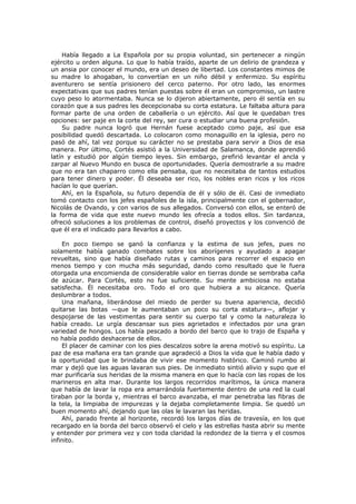 Había llegado a La Española por su propia voluntad, sin pertenecer a ningún
ejército u orden alguna. Lo que lo había traído, aparte de un delirio de grandeza y
un ansia por conocer el mundo, era un deseo de libertad. Los constantes mimos de
su madre lo ahogaban, lo convertían en un niño débil y enfermizo. Su espíritu
aventurero se sentía prisionero del cerco paterno. Por otro lado, las enormes
expectativas que sus padres tenían puestas sobre él eran un compromiso, un lastre
cuyo peso lo atormentaba. Nunca se lo dijeron abiertamente, pero él sentía en su
corazón que a sus padres les decepcionaba su corta estatura. Le faltaba altura para
formar parte de una orden de caballería o un ejército. Así que le quedaban tres
opciones: ser paje en la corte del rey, ser cura o estudiar una buena profesión.
Su padre nunca logró que Hernán fuese aceptado como paje, así que esa
posibilidad quedó descartada. Lo colocaron como monaguillo en la iglesia, pero no
pasó de ahí, tal vez porque su carácter no se prestaba para servir a Dios de esa
manera. Por último, Cortés asistió a la Universidad de Salamanca, donde aprendió
latín y estudió por algún tiempo leyes. Sin embargo, prefirió levantar el ancla y
zarpar al Nuevo Mundo en busca de oportunidades. Quería demostrarle a su madre
que no era tan chaparro como ella pensaba, que no necesitaba de tantos estudios
para tener dinero y poder. Él deseaba ser rico, los nobles eran ricos y los ricos
hacían lo que querían.
Ahí, en la Española, su futuro dependía de él y sólo de él. Casi de inmediato
tomó contacto con los jefes españoles de la isla, principalmente con el gobernador,
Nicolás de Ovando, y con varios de sus allegados. Conversó con ellos, se enteró de
la forma de vida que este nuevo mundo les ofrecía a todos ellos. Sin tardanza,
ofreció soluciones a los problemas de control, diseñó proyectos y los convenció de
que él era el indicado para llevarlos a cabo.
En poco tiempo se ganó la confianza y la estima de sus jefes, pues no
solamente había ganado combates sobre los aborígenes y ayudado a apagar
revueltas, sino que había diseñado rutas y caminos para recorrer el espacio en
menos tiempo y con mucha más seguridad, dando como resultado que le fuera
otorgada una encomienda de considerable valor en tierras donde se sembraba caña
de azúcar. Para Cortés, esto no fue suficiente. Su mente ambiciosa no estaba
satisfecha. Él necesitaba oro. Todo el oro que hubiera a su alcance. Quería
deslumbrar a todos.
Una mañana, liberándose del miedo de perder su buena apariencia, decidió
quitarse las botas —que le aumentaban un poco su corta estatura—, aflojar y
despojarse de las vestimentas para sentir su cuerpo tal y como la naturaleza lo
había creado. Le urgía descansar sus pies agrietados e infectados por una gran
variedad de hongos. Los había pescado a bordo del barco que lo trajo de España y
no había podido deshacerse de ellos.
El placer de caminar con los pies descalzos sobre la arena motivó su espíritu. La
paz de esa mañana era tan grande que agradeció a Dios la vida que le había dado y
la oportunidad que le brindaba de vivir ese momento histórico. Caminó rumbo al
mar y dejó que las aguas lavaran sus pies. De inmediato sintió alivio y supo que el
mar purificaría sus heridas de la misma manera en que lo hacía con las ropas de los
marineros en alta mar. Durante los largos recorridos marítimos, la única manera
que había de lavar la ropa era amarrándola fuertemente dentro de una red la cual
tiraban por la borda y, mientras el barco avanzaba, el mar penetraba las fibras de
la tela, la limpiaba de impurezas y la dejaba completamente limpia. Se quedó un
buen momento ahí, dejando que las olas le lavaran las heridas.
Ahí, parado frente al horizonte, recordó los largos días de travesía, en los que
recargado en la borda del barco observó el cielo y las estrellas hasta abrir su mente
y entender por primera vez y con toda claridad la redondez de la tierra y el cosmos
infinito.

 