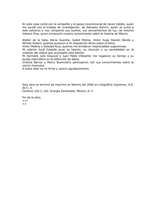 En este viaje conté con la compañía y el apoyo incondicional de Javier Valdés, quien
me ayudó con el trabajo de investigación; de Salvador Garcini, quien se sumó a
este esfuerzo y nos compartió sus sueños, sus pensamientos de luz; de Antonio
Velasco Pina, quien enriqueció nuestro conocimiento sobre la historia de México.
Walter de la Gala, Elena Guardia, Isabel Molina, Víctor Hugo Rascón Banda y
Alfredo Robert, quienes pusieron a mi disposición libros sobre el tema.
Víctor Medina y Soledad Ruiz, quienes me brindaron inapreciables sugerencias.
Mi sobrino Jordi Castells puso su talento, su intuición y su sensibilidad en la
creación del códice que acompaña esta edición.
Mi hermano Julio Esquivel y Juan Pablo Villaseñor me regalaron su tiempo y su
ayuda cibernética en la obtención de datos.
Cristina Barros y Marco Buenrostro participaron con sus conocimientos sobre la
cocina mexicana.
A todos ellos va mi firme y sonoro agradecimiento.

Esta obra se terminó de imprimir en febrero del 2006 en Litográfica Ingramex, S.A.
de C. V.
Centeno 162-1, Col. Granjas Esmeralda. México, D. F.
Fin de la obra.
++r
++

 