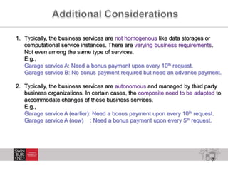 7
1. Typically, the business services are not homogenous like data storages or
computational service instances. There are varying business requirements.
Not even among the same type of services.
E.g.,
Garage service A: Need a bonus payment upon every 10th request.
Garage service B: No bonus payment required but need an advance payment.
2. Typically, the business services are autonomous and managed by third party
business organizations. In certain cases, the composite need to be adapted to
accommodate changes of these business services.
E.g.,
Garage service A (earlier): Need a bonus payment upon every 10th request.
Garage service A (now) : Need a bonus payment upon every 5th request.
 