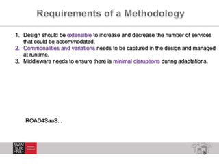 8
1. Design should be extensible to increase and decrease the number of services
that could be accommodated.
2. Commonalities and variations needs to be captured in the design and managed
at runtime.
3. Middleware needs to ensure there is minimal disruptions during adaptations.
ROAD4SaaS...
 