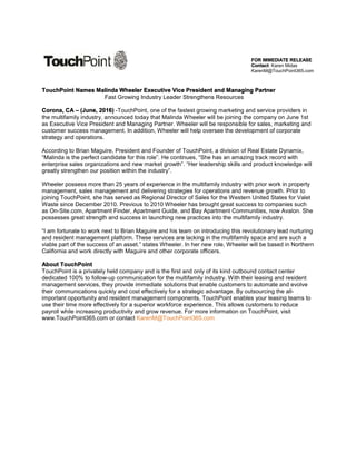 FOR IMMEDIATE RELEASE
Contact: Karen Midas
KarenM@TouchPoint365.com
TouchPoint Names Malinda Wheeler Executive Vice President and Managing Partner
Fast Growing Industry Leader Strengthens Resources
Corona, CA – (June, 2016) -TouchPoint, one of the fastest growing marketing and service providers in
the multifamily industry, announced today that Malinda Wheeler will be joining the company on June 1st
as Executive Vice President and Managing Partner. Wheeler will be responsible for sales, marketing and
customer success management. In addition, Wheeler will help oversee the development of corporate
strategy and operations.
According to Brian Maguire, President and Founder of TouchPoint, a division of Real Estate Dynamix,
“Malinda is the perfect candidate for this role”. He continues, “She has an amazing track record with
enterprise sales organizations and new market growth”. “Her leadership skills and product knowledge will
greatly strengthen our position within the industry”.
Wheeler possess more than 25 years of experience in the multifamily industry with prior work in property
management, sales management and delivering strategies for operations and revenue growth. Prior to
joining TouchPoint, she has served as Regional Director of Sales for the Western United States for Valet
Waste since December 2010. Previous to 2010 Wheeler has brought great success to companies such
as On-Site.com, Apartment Finder, Apartment Guide, and Bay Apartment Communities, now Avalon. She
possesses great strength and success in launching new practices into the multifamily industry.
“I am fortunate to work next to Brian Maguire and his team on introducing this revolutionary lead nurturing
and resident management platform. These services are lacking in the multifamily space and are such a
viable part of the success of an asset.” states Wheeler. In her new role, Wheeler will be based in Northern
California and work directly with Maguire and other corporate officers.
About TouchPoint
TouchPoint is a privately held company and is the first and only of its kind outbound contact center
dedicated 100% to follow-up communication for the multifamily industry. With their leasing and resident
management services, they provide immediate solutions that enable customers to automate and evolve
their communications quickly and cost effectively for a strategic advantage. By outsourcing the all-
important opportunity and resident management components, TouchPoint enables your leasing teams to
use their time more effectively for a superior workforce experience. This allows customers to reduce
payroll while increasing productivity and grow revenue. For more information on TouchPoint, visit
www.TouchPoint365.com or contact KarenM@TouchPoint365.com
 