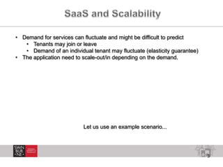 3
• Demand for services can fluctuate and might be difficult to predict
• Tenants may join or leave
• Demand of an individual tenant may fluctuate (elasticity guarantee)
• The application need to scale-out/in depending on the demand.
Let us use an example scenario...
 