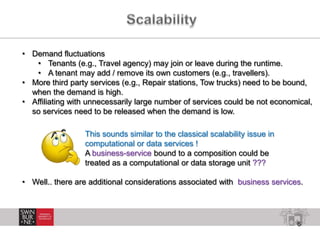 6
• Demand fluctuations
• Tenants (e.g., Travel agency) may join or leave during the runtime.
• A tenant may add / remove its own customers (e.g., travellers).
• More third party services (e.g., Repair stations, Tow trucks) need to be bound,
when the demand is high.
• Affiliating with unnecessarily large number of services could be not economical,
so services need to be released when the demand is low.
This sounds similar to the classical scalability issue in
computational or data services !
A business-service bound to a composition could be
treated as a computational or data storage unit ???
• Well.. there are additional considerations associated with business services.
 