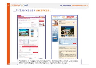 17                                                                Les ateliers de la transformation 01/04/10


     …Il réserve ses vacances :




        Pour l’achat de voyages, le numéro du service client est prépondérant. Le choix des
        dates / paramétrage a vraiment une grande importance dans la page.
 