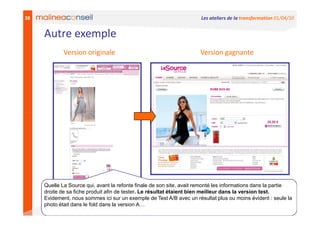 38                                                                    Les ateliers de la transformation 01/04/10


     Autre exemple
             Version originale                                        Version gagnante




     Quelle La Source qui, avant la refonte finale de son site, avait remonté les informations dans la partie
     droite de sa fiche produit afin de tester. Le résultat étaient bien meilleur dans la version test.
     Evidement, nous sommes ici sur un exemple de Test A/B avec un résultat plus ou moins évident : seule la
     photo était dans le fold dans la version A…
 