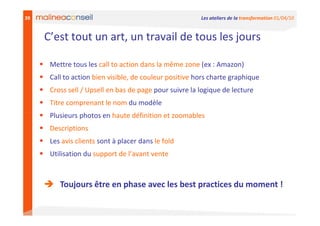39                                                      Les ateliers de la transformation 01/04/10


     C’est tout un art, un travail de tous les jours

      Mettre tous les call to action dans la même zone (ex : Amazon)
      Call to action bien visible, de couleur positive hors charte graphique
      Cross sell / Upsell en bas de page pour suivre la logique de lecture
      Titre comprenant le nom du modèle
      Plusieurs photos en haute définition et zoomables
      Descriptions
      Les avis clients sont à placer dans le fold
      Utilisation du support de l’avant vente



         Toujours être en phase avec les best practices du moment !
 