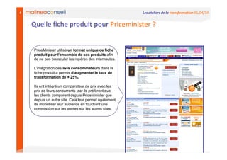 4                                                      Les ateliers de la transformation 01/04/10


    Quelle fiche produit pour Priceminister ?


    PriceMinister utilise un format unique de fiche
    produit pour l’ensemble de ses produits afin
    de ne pas bousculer les repères des internautes.

    L’intégration des avis consommateurs dans la
    fiche produit a permis d’augmenter le taux de
    transformation de + 25%.

    Ils ont intégré un comparateur de prix avec les
    prix de leurs concurrents car ils préfèrent que
    les clients comparent depuis PriceMinister que
    depuis un autre site. Cela leur permet également
    de monétiser leur audience en touchant une
    commission sur les ventes sur les autres sites.
 