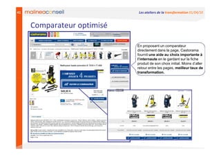 41                          Les ateliers de la transformation 01/04/10


     Comparateur optimisé

                            En proposant un comparateur
                            directement dans la page, Castorama
                            fournit une aide au choix importante à
                            l’internaute en le gardant sur la fiche
                            produit de son choix initial. Moins d’aller
                            retour entre les pages, meilleur taux de
                            transformation.
 