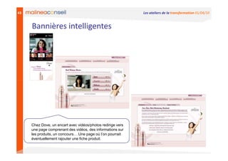 43                                                           Les ateliers de la transformation 01/04/10


     Bannières intelligentes




     Chez Dove, un encart avec vidéos/photos redirige vers
     une page comprenant des vidéos, des informations sur
     les produits, un concours… Une page où l’on pourrait
     éventuellement rajouter une fiche produit.
 