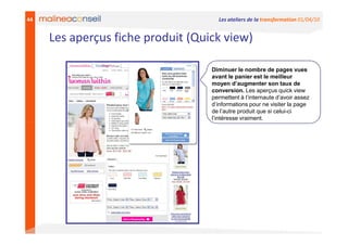 44                                   Les ateliers de la transformation 01/04/10


     Les aperçus fiche produit (Quick view)

                                   Diminuer le nombre de pages vues
                                   avant le panier est le meilleur
                                   moyen d’augmenter son taux de
                                   conversion. Les aperçus quick view
                                   permettent à l’internaute d’avoir assez
                                   d’informations pour ne visiter la page
                                   de l’autre produit que si celui-ci
                                   l’intéresse vraiment.
 