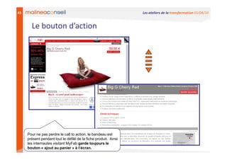 45                                                               Les ateliers de la transformation 01/04/10


       Le bouton d’action




     Pour ne pas perdre le call to action, le bandeau est
     présent pendant tout le défilé de la fiche produit. Ainsi
     les internautes visitant MyFab garde toujours le
     bouton « ajout au panier » à l’écran.
 