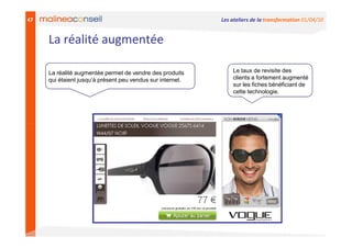 47                                                          Les ateliers de la transformation 01/04/10


     La réalité augmentée

     La réalité augmentée permet de vendre des produits         Le taux de revisite des
     qui étaient jusqu’à présent peu vendus sur internet.       clients a fortement augmenté
                                                                sur les fiches bénéficiant de
                                                                cette technologie.
 