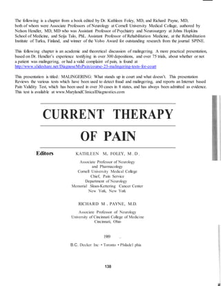 The following is a chapter from a book edited by Dr. Kathleen Foley, MD, and Richard Payne, MD, 
both of whom were Associate Professors of Neurology at Cornell University Medical Collage, authored by 
Nelson Hendler, MD, MD who was Assistant Professor of Psychiatry and Neurosurgery at Johns Hopkins 
School of Medicine, and Seija Talo, PhL. Assistant Professor of Rehabilitation Medicine, at the Rehabilitation 
Institute of Turku, Finland, and winner of the Volvo Award for outstanding research from the journal SPINE. 
This following chapter is an academic and theoretical discussion of malingering. A more practical presentation, 
based on Dr. Hendler’s experience testifying in over 300 depositions, and over 75 trials, about whether or not 
a patient was malingering, or had a valid complaint of pain, is found at 
http://www.slideshare.net/DiagnoseMyPain/course-23-malingering-tests- for-court 
This presentation is titled: MALINGERING: What stands up in court and what doesn’t. This presentation 
Reviews the various tests which have been used to detect fraud and malingering, and reports an Internet based 
Pain Validity Test, which has been used in over 30 cases in 8 states, and has always been admitted as evidence. 
This test is available at www.MarylandClinicalDiagnostics.com 
CURRENT THERAPY 
OF PAIN 
Editors KATHLEEN M. FOLEY, M . D . 
Associate Professor of Neurology 
and Pharmacology 
Cornell University Medical College 
Chief, Pain Service 
Department of Neurology 
Memorial Sloan-Kettering Cancer Center 
New York, New York 
RICHARD M . PAYNE, M.D. 
Associate Professor of Neurology 
University of Cincinnati College of Medici ne 
Cincinnati, Ohio 
1989 .. 
B.C. Decker Inc· • Toronto • Philadel phia 
138 
 