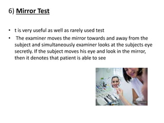6) Mirror Test
• t is very useful as well as rarely used test
• The examiner moves the mirror towards and away from the
subject and simultaneously examiner looks at the subjects eye
secretly. If the subject moves his eye and look in the mirror,
then it denotes that patient is able to see
 