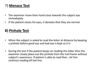 7) Menace Test
• The examiner move their hand close towards the subject eye
immediately
• If the patient closes his eyes, it denotes that they are normal
8) Pinhole Test
• When the subject is asked to read the letter at distance by keeping
a pinhole before good eye and bad eye is kept as it Is
• During the test if the patient keeps on reading the letter then the
examiner slowly place out the pinhole from the trail frame without
subject’s awareness. If patient is able to read then , let him
continue reading till last line.
 